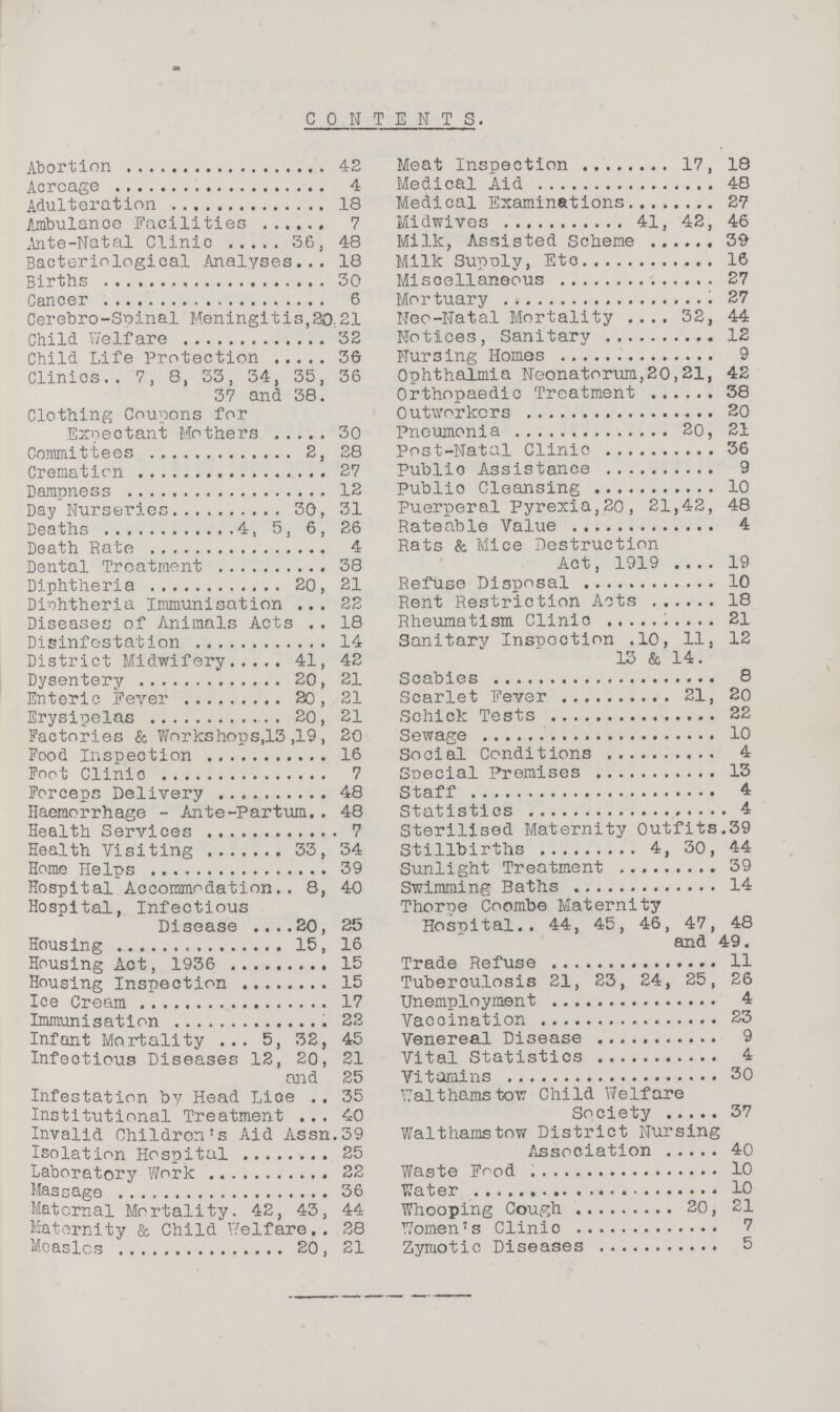 CONTENTS. Abortion 42 Acrcage 4 Adulteration 18 Ambulance Facilities 7 Ante-Natal Clinic 36, 48 Bacteriological Analyses 18 Births 30 Cancer 6 Cerebro-Spinal Meningitis,30.21 Child Welfare 32 Child Life Protection36 Clinics 7, 8, 33, 34, 35, 36 37 and 38. Clothing Coupons for Expectant Mothers 30 Committees 2, 28 Cremation 27 Dampness 12 Day Nurseries 30, 31 Deaths 4, 5, 6, 26 Death Rate 4 Dental Treatment 38 Diphtheria 20, 21 Diphtheria Immunisation 22 Diseases of Animals Acts 18 Disinfestation 14 District Midwifery 41, 42 Dysentery 20, 21 Enteric Fever 20, 21 Erysipelas 20, 21 Factories & Workshops,13 ,19, 20 Food Inspection 16 Foot Clinic 7 Forceps Delivery 48 Haemorrhage - Ante-Partum 48 Health Services 7 Health Visiting 33, 34 Home Helps 39 Hospital Accommodation 8, 40 Hospital, Infectious Disease 20, 25 Housing 15, 16 Housing Act, 1936 15 Housing Inspection 15 Ice Cream 17 Immunisation 22 Infant Mortality 5, 32, 45 Infectious Diseases 12, 20, 21 and 25 Infestation by Head Lice 35 Institutional Treatment 40 Invalid Children's Aid Assn.39 Isolation Hospital 25 Laboratory Work 22 Massage 36 Maternal Mortality. 42, 43, 44 Maternity & Child Welfare 28 Measles 20, 21 Meat Inspection 17, 18 Medical Aid 48 Medical Examinations 27 Midwives 41, 42, 46 Milk, Assisted Scheme 39 Milk Supply, Etc. 16 Miscellaneous 27 Mortuary 27 Neo-Natal Mortality 32, 44 Notices, Sanitary 12 Nursing Homes 9 Ophthalmia Neonatorum,20,21, 42 Orthopaedic Treatment 38 Outworkers 20 Pneumonia 20, 21 Post-Natal Clinic 36 Public Assistance 9 Public Cleansing 10 Puerperal Pyrexia,20, 21,42, 48 Rateable Value 4 Rats & Mice Destruction Act, 1919 19 Refuse Disposal 10 Rent Restriction Acts 18 Rheumatism Clinic 21 Sanitary Inspection .10, 11, 12 13 & 14. Scabies 8 Scarlet Fever 21, 20 Schick Tests 22 Sewage 10 Social Conditions 4 Special Premises 13 Staff 4 Statistics 4 Sterilised Maternity Outfits.39 Stillbirths 4, 30, 44 Sunlight Treatment 39 Swimming Baths 14 Thorpe Coombe Maternity Hospital 44, 45, 46, 47, 48 and 49. Trade Refuse 11 Tuberculosis 21, 23, 24, 25, 26 Unemployment 4 Vaccination 23 Venereal Disease 9 Vital Statistics 4 Vitamins 30 Walthamstow Child Welfare Society 37 Walthamstow District Nursing Association 40 Waste Food 10 Water 10 Whooping Cough 20, 21 Women's Clinic 7 Zymotic Diseases 5
