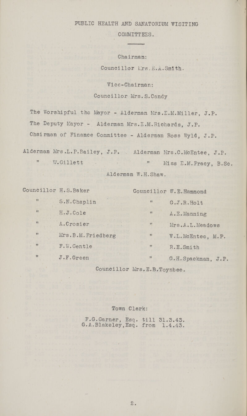 PUBLIC HEALTH AND SANATORIUM VISITING COMMITTEES. Chairman: Councillor Mrs.E.A.Smith. Vice-Chairman: Councillor Mrs.S.Candy The Worshipful the Mayor - Alderman Mrs.E.M.Miller, J.P. The Deputy Mayor - Alderman Mrs.E.M.Richards, J.P. Chairman of Finance Committee - Alderman Ross Wyld, J.P. Alderman Mrs.L.P.Bailey, J.P. Alderman Mrs.C.McEntee, J.P.  W.Gillett  Miss E.M.Pracy, B.Sc. Alderman W.H.Shaw. Councillor H.S.Baker  S.N.Chaplin H.J.Cole  A.Crosier  Mrs.B.M.Friedberg  F.W.Gentle  J.F.Green Councillor W.E.Hammond G.J.R.Holt  A.E.Manning  Mrs.A.L.Meadows  V.L.McEntee, M.P.  R.E.Smith  G.H.Spackman, J.P. Councillor Mrs.E.B.Toynbee. Town Clerk: F.G.Garner, Esq. till 31.3.43. G.A.Blakeley,Esq. from 1.4.43. 2.