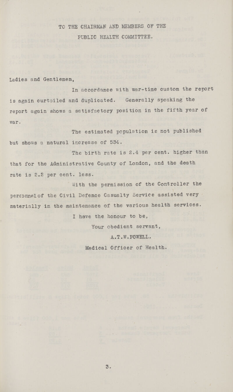 TO THE CHAIRMAN AND MEMBERS OF THE PUBLIC HEALTH COMMITTEE. Ladies and Gentlemen, In accordance with v»ar-time custom the report is again curtailed and duplicated. Generally speaking the report again shows a satisfactory position in the fifth year of vzar. The estimated population is not published but shows a natural increase of 534. The birth rate is 2.4 per cent, higher than that for the Administrative County of London, and the death rate is 2.2 per cent. less. With the permission of the Controller the perconnelof the Civil Defence Casualty Service assisted very materially in the maintenance of the various health services. I have the honour to be, Your obedient servant, A.T.W.POWELL. Medical Officer of Health. 3.