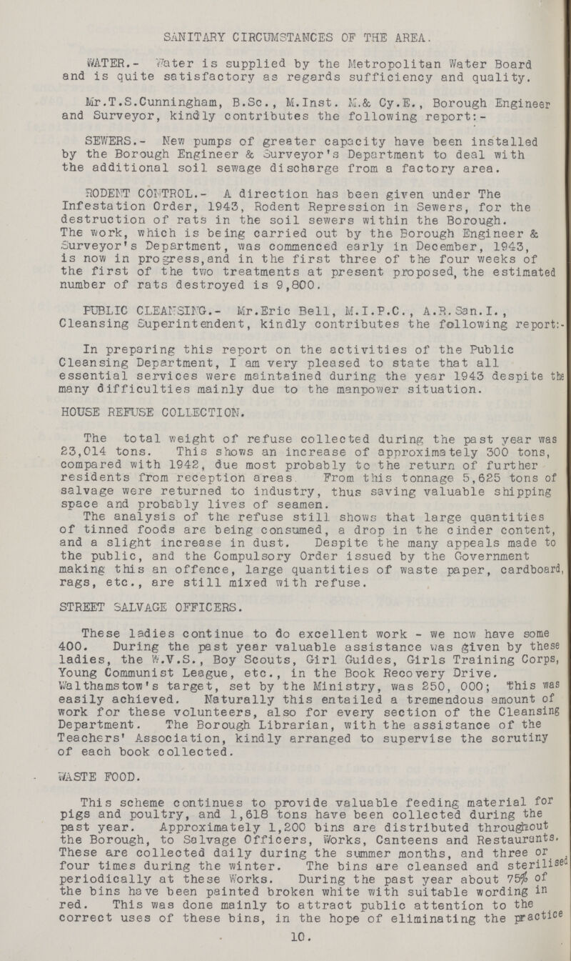 SANITARY CIRCUMSTANCES OF THE AREA. WATER.- Water is supplied by the Metropolitan Water Board and is quite satisfactory as regards sufficiency and quality. Mr.T.S.Cunningham, B.Sc., M.Inst. M.& Cy.E., Borough Engineer and Surveyor, kindly contributes the following report:- SEWERS.- New pumps of greater capacity have been installed by the Borough Engineer & Surveyor's Department to deal with the additional soil sewage discharge from a factory area. RODENT CONTROL.- A direction has been given under The Infestation Order, 1943, Rodent Repression in Sewers, for the destruction of rats in the soil sewers within the Borough. The work, which is being carried out by the Borough Engineer & Surveyor's Department, was commenced early in December, 1943, is now in progress,and in the first three of the four weeks of the first of the two treatments at present proposed, the estimated number of rats destroyed is 9,800. PUBLIC CLEANSING.- Mr.Eric Bell, M.I.P.C., A.R.San.I., Cleansing Superintendent, kindly contributes the following report:- In preparing this report on the activities of the Public Cleansing Department, I am very pleased to state that all essential services were maintained during the year 1943 despite the many difficulties mainly due to the manpower situation. HOUSE REFUSE COLLECTION. The total weight of refuse collected during the past year was 23,014 tons. This shows an increase of approximately 300 tons, compared with 1942, due most probably to the return of further residents from reception areas From this tonnage 5,625 tons of salvage were returned to industry, thus saving valuable shipping space and probably lives of seamen. The analysis of the refuse still shows that large quantities of tinned foods are being consumed, a drop in the cinder content, and a slight increase in dust. Despite the many appeals made to the public, and the Compulsory Order issued by the Government making this an offence, large quantities of waste paper, cardboard, rags, etc., are still mixed with refuse. STREET SALVAGE OFFICERS. These ladies continue to do excellent work - we now have some 400. During the past year valuable assistance was given by these ladies, the W.V.S., Boy Scouts, Girl Guides, Girls Training Corps, Young Communist League, etc., in the Book Recovery Drive. Walthamstovs' s target, set by the Ministry, was 250, 000; this was easily achieved. Naturally this entailed a tremendous amount of work for these volunteers, also for every section of the Cleansing Department. The Borough Librarian, with the assistance of the Teachers' Association, kindly arranged to supervise the scrutiny of each book collected. WASTE FOOD. This scheme continues to provide valuable feeding material for pigs and poultry, and 1,618 tons have been collected during the past year. Approximately 1,200 bins are distributed throughout the Borough, to Salvage Officers, Works, Canteens and Restaurants. These are collected daily during the summer months, and three or four times during the winter. The bins are cleansed and sterilised periodically at these Works. During the past year about 75% of the bins have been painted broken white with suitable wording in red. This was done mainly to attract public attention to the correct uses of these bins, in the hope of eliminating the practice 10.