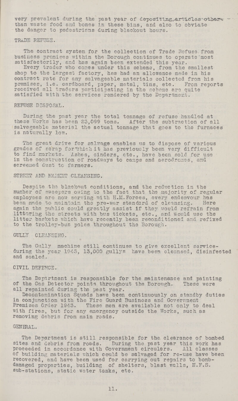 very prevalent during the past year of depositing articles other than waste food and bones in these bins, and also to obviate the danger to pedestrians during blackout hours. TRADE REFUSE. The contract system for the collection of Trade Refuse from business premises within the Borough continues to operate most satisfactorily, and has again been extended this year. Every trader who comes under this scheme, from the smallest shop to the largest factory, has had an allowance made in his contract rate for any salvageable materials collected from his premises, i.e. cardboard, paper, metal, tins, etc. From reports received all traders participating in the scheme are quite satisfied with the services rendered by the Department. REFUSE DISPOSAL. During the past year the total tonnage of refuse handled at these Works has been 23,099 tons. After the subtraction of all salvageable material the actual tonnage that goes to the furnaces is naturally low. The great drive for salvage enables us to dispose of various grades of scrap for which it has previously been very difficult to find markets. Ashes, cinders, etc., have been sold for use in the construction of roadways to camps and aerodromes, and screened dust to farmers. STREET AMD MARKET CLEANSING. Despite the blackout conditions, and the reduction in the number of sweepers owing to the fact that the majority of regular employees are now serving with H.M. Forces, every endeavour has been made to maintain the pre-war standard of cleansing. Here again the public could greatly assist if they would refrain from littering the streets with bus tickets, etc., and would use the litter baskets which have recently been reconditioned and refixed to the trolley-bus poles throughout the Borough. GULLY CLEANSING. The Gully machine still continues to give excellent service during the year 1943, 13,000 gullys have been cleansed, disinfected and sealed. CIVIL DEFENCE. The Department is responsible for the maintenance and painting of the Gas Detector points throughout the Borough. These were all repainted during the past year. Decontamination Squads have been continuously on standby duties in conjunction with the Fire Guard Business and Government Premises Order 1943. These men are available not only to deal with fires, but for any emergency outside the Works, such as removing debris from main roads. GENERAL. The Department is still responsible for the clearance of bombed sites and debris from roads. During the past year this work has proceeded in accordance with Government circulars. All classes of building materials which could be salvaged for re-use have been recovered, and have been used for carrying out repairs to bomb damaged properties, building of shelters, blast walls, N.F.S. sub-stations, static water tanks, etc. 11.