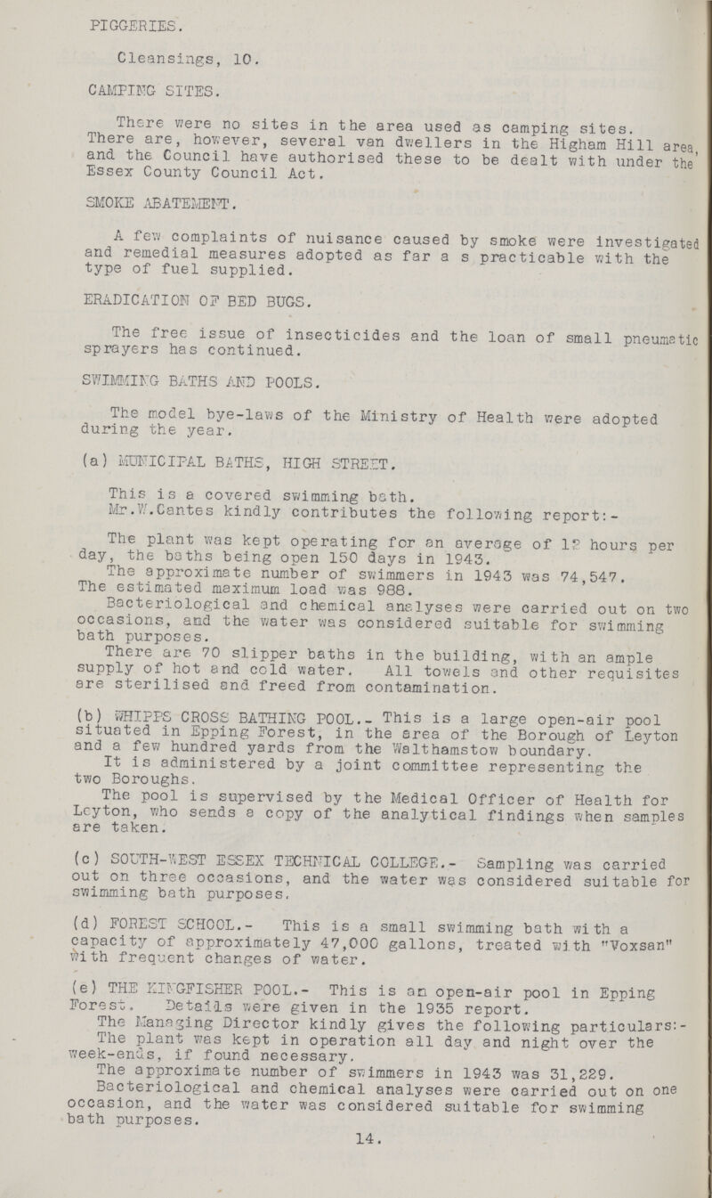 PIGGERIES. Cleansings, 10. CAMPING SITES. There were no sites in the area used as camping sites. There are, however, several van dwellers in the Higham Hill area, and the Council have authorised these to be dealt with under the' Essex County Council Act. SMOKE ABATEMENT. A few complaints of nuisance caused by smoke were investigated and remedial measures adopted as far a s practicable with the type of fuel supplied. ERADICATION 0? BED BUGS. The free issue of insecticides and the loan of small pneumatic sprayers has continued. SWIMMING BATHS AND POOLS. The model bye-laws of the Ministry of Health were adopted during the year. (a) MUNICIPAL BATHS, HIGH STREIT. This is a covered swimming both. Mr.W.Cantes kindly contributes the following report:- The plant was kept operating for an average of 1? hours per day, the baths being open 150 days in 1943. The approximate number of swimmers in 1943 was 74,547. The estimated maximum load was 988. Bacteriological and chemical analyses were carried out on two occasions, and the water was considered suitable for swimming bath purposes. There are 70 slipper baths in the building, with an ample supply of hot and cold water. All towels and other requisites are sterilised snd freed from contamination. (b) WHIPPS CROSS BATHING POOL.- This is a large open-air pool situated in Epping Forest, in the area of the Borough of Leyton and a few hundred yards from the Walthamstow boundary. It is administered by a joint committee representing the two Boroughs. The pool is supervised by the Medical Officer of Health for Leyton, who sends a copy of the analytical findings when samples are taken. (c) SOUTH-Yi EST ESSEX TECHNICAL COLLEGE.- Sampling was carried out on three occasions, and the water was considered suitable for swimming bath purposes, (d) FOREST SCHOOL.- This is a small swimming bath with a capacity of approximately 47,000 gallons, treated with Voxsan with frequent changes of water. (e) THE KINGFISHER POOL.- This is an open-air pool in Epping Forest. Details were given in the 1935 report. The Managing Director kindly gives the following particulars: The plant was kept in operation all day and night over the week-ends, if found necessary. The approximate number of swimmers in 1943 was 31,229. Bacteriological and chemical analyses were carried out on one occasion, and the water was considered suitable for swimming bath purposes. 14.