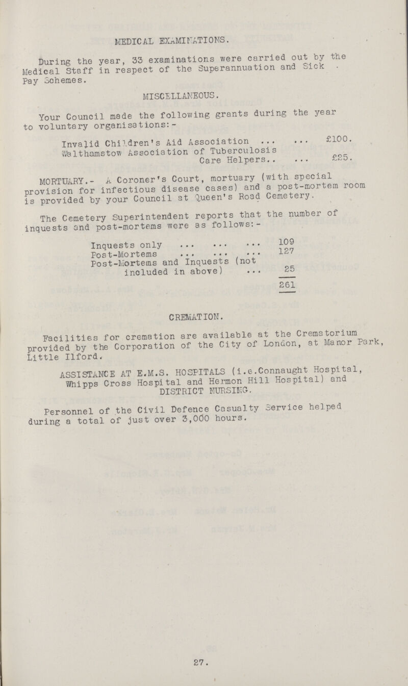 MEDICAL EXAMINATIONS. During the year, 33 examinations were carried out by the Medical Staff in respect of the Superannuation and Sick Pay Schemes. MISCELLANEOUS. Your Council made the following grants during the year to voluntary organisations:- Invalid Children's Aid Association £100. Walthamstow Association of Tuberculosis Care Helpers £25. MORTUARY.- A Coroner's Court, mortuary (with special provision for infectious disease cases) and a post-mortem room is provided by your Council at Queen's Road Cemetery. ' The Cemetery Superintendent reports that the number of inquests and post-mortems were as follows:- Inquests only 109 Post-Mortems 127 Post-Morteins and Inquests (not included in above) 25 261 CREMATION. Facilities for cremation are available at the Crematorium provided by the Corporation of the City of London, at Manor Park, Little Ilford. ASSISTANCE AT E.M.S. HOSPITALS (i.e.Connaught Hospital, Whipps Cross Hospital and Hermon Hill Hospital) and DISTRICT NURSING. Personnel of the Civil Defence Casualty Service helped during a total of just over 3,000 hours. 27.
