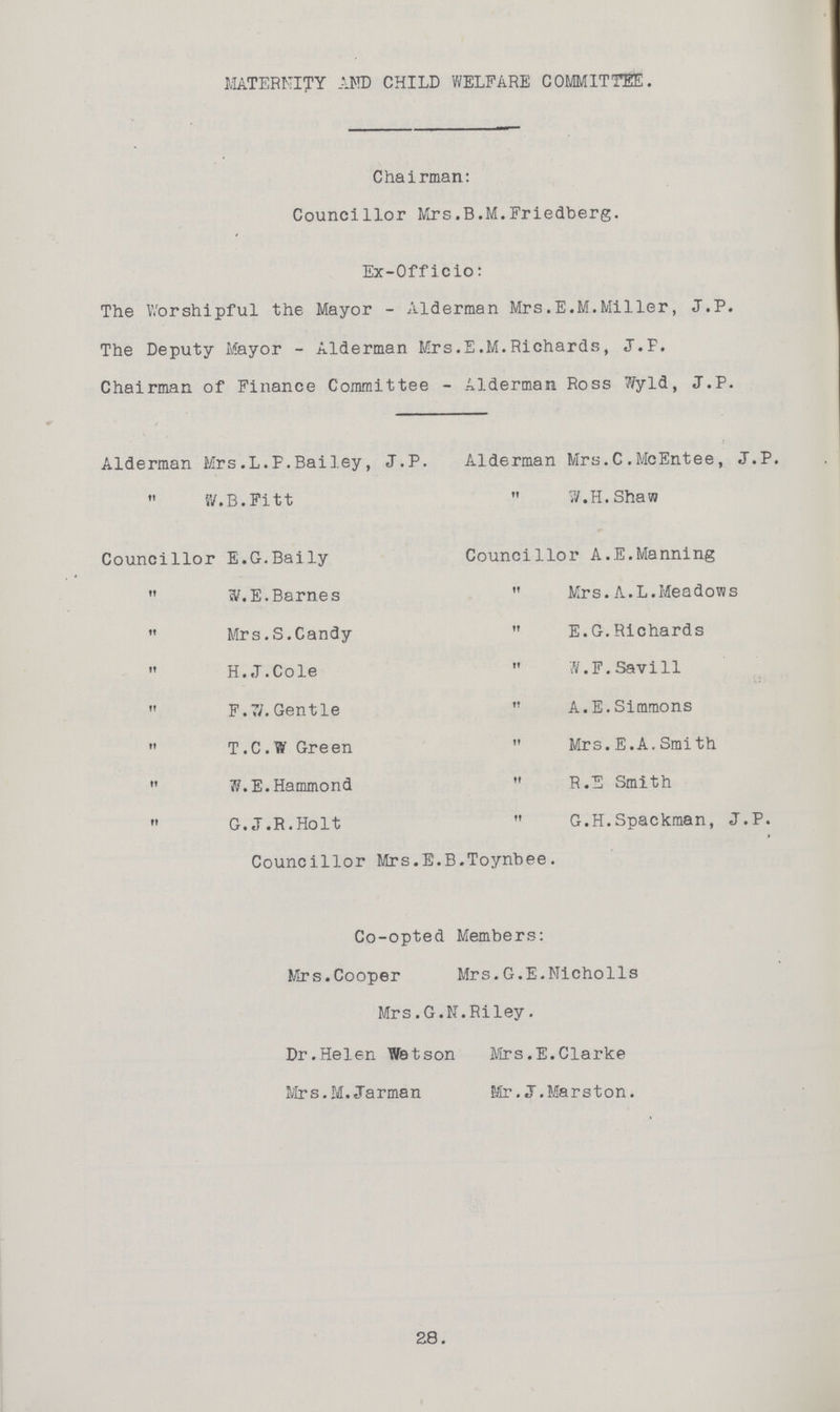 28. MATERNITY AND CHILD WELFARE COMMITTEE. Chairman: Councillor Mrs.B.M.Friedberg. Ex-Officio: The Worshipful the Mayor - Alderman Mrs.E.M.Miller, J.P. The Deputy Mayor - Alderman Mrs.E.M.Richards, J.F. Chairman of Finance Committee - Alderman Ross Wyld, J.P. Alderman Mrs.L.F.Bailey, J.P. Alderman Mrs.C.McEntee, J.P. „ W.B.Fitt „W.H.Shaw Councillor E.G.Baily Councillor A.E.Manning „ W. E.Barnes „ Mrs. A. L. Meadows „ Mrs.S.Candy „ E.G.Richards „ H.J.Cole „W.F. Savill „ F.71.Gentle „ A.E.Simmons „ T.C.W Green „ Mrs.E.A.Smith „ W.E.Hammond „ R.E Smith „ G.J.R.Holt „ G.H.Spackman, J.P. Councillor Mrs.E.B.Toynbee. Co-opted Members: Mrs.Cooper Mrs.G.E.Nicholls Mrs.G.N.Riley. Dr.Helen Watson Mrs.E.Clarke Mrs.M. Jarman Mr.J.Marston.