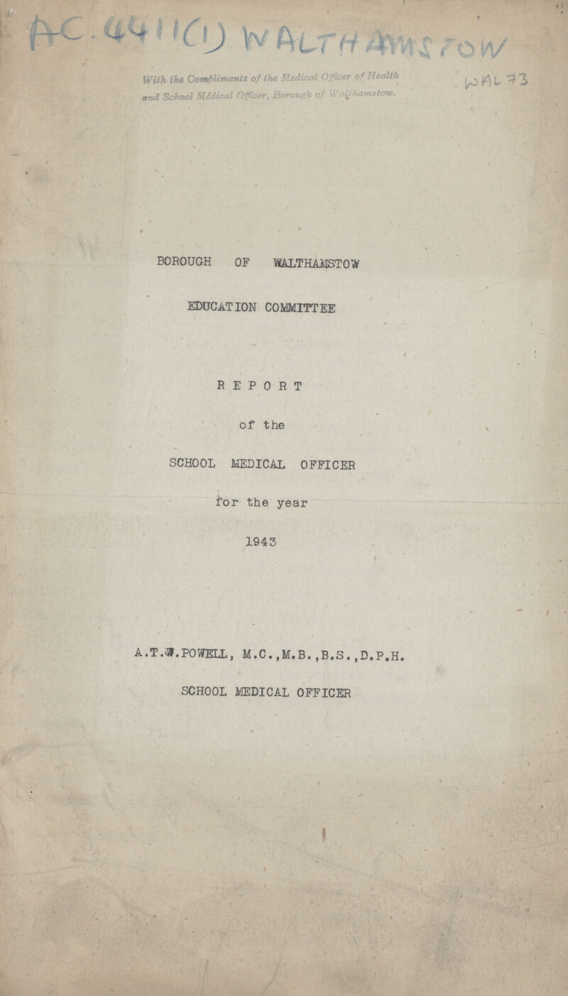 AC. 4411(1) WALTHAMSTOW With the Compliments of the Medical Officer of Health and School Medical Officer, Borough of Walthamstow. WAL 73 BOROUGH OF WALTHAMSTOW EDUCATION COMMITTEE REPORT of the SCHOOL MEDICAL OFFICER for the year 1943 A.T.W.POWELL, M.C . ,M.B. ,B.S. ,D.P.H. SCHOOL MEDICAL OFFICER
