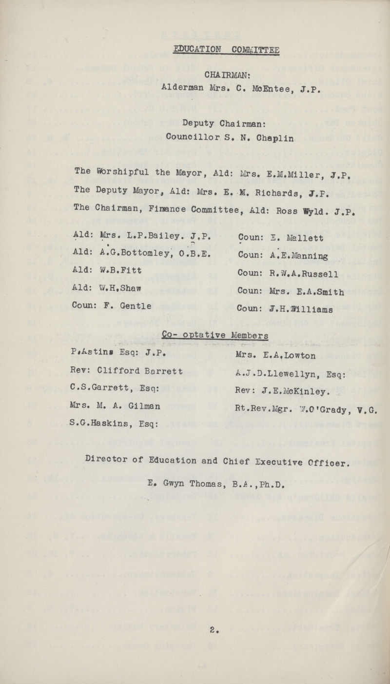 EDUCATION COMMITTEE CHAIRMAN: Alderman Mrs. C. MoEntee, J.P. Deputy Chairman: Councillor S. N. Ghaplin The Worshipful the Mayor, Ald: Mrs. E.M.Miller, J.P. The Deputy Mayor, Ald: Mrs. E. M. Richards, J.F. The Chairman, Finance Committee, Aid: Ross Wyld. J.P. Ald: Mrs. L.P.Bailey. J,P. Coun: E. Mallett Ald: A.G.Bottomley, O.B.E. Coun: A.E.Manning Ald: W.B.Fitt Coun: R.W.A.Russell Ald: W.H.Shaw Coun: Mrs. E.A.Smith Coun: F. Gentle Coun: J.H.Wlliams Co- optative Members P.Astins Esq: J.P. Mrs. E.A.Lowton Rev: Clifford Barrett A.J.D.Llewellyn, Esq: C.S.Garrett, Esq: Rev: J.E.McKinley. Mrs. M. A. Gilman Rt.Rev.Mgr. W.O. Grady, V.G. S.G.Haskins, Esq: Director of Education and Chief Executive Officer. E. Gwyn Thomas, B.A.,Ph.D. 2.