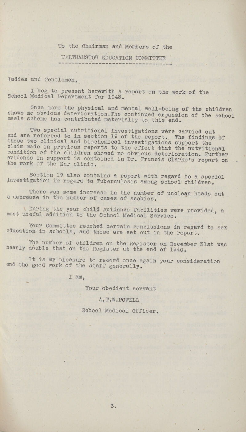 To the Chairman and Members of the WALTHAMSTOW EDUCATION COMMITTEE Ladies and Gentlemen, I beg to present herewith a report on the work of the School Medical Department for 1943. Once more the physical and mental well-being of the children shows no obvious deterioration. The continued expansion of the school meals scheme has contributed materially to this end. Two special nutritional investigations were carried out and are referred to in section 19 of the report. The findings of these two clinical and biochemical investigations support the . claim made in previous reports to the effect that the nutritional condition of the children showed no obvious deterioration. Further evidence in support is contained in Dr. Francis Clarke's report on the work of the Ear clinic. Section 19 also contains a report with regard to a special investigation in regard to Tuberculosis among school children. There was some increase in the number of unclean heads but a decrease in the number of cases of scabies. During the year child guidance facilities were provided, a most useful addition to the School Medical Service. Your Committee reached certain conclusions in regard to sex education in schools, and these are set out in the report. The number of children on the Register on December 31st was nearly double that on the Register at the end of 1940. It is my pleasure to record once again your consideration and the good work of the staff generally. I am, Your obedient servant A.T.W.POWELL School Medical Officer. \ 3.