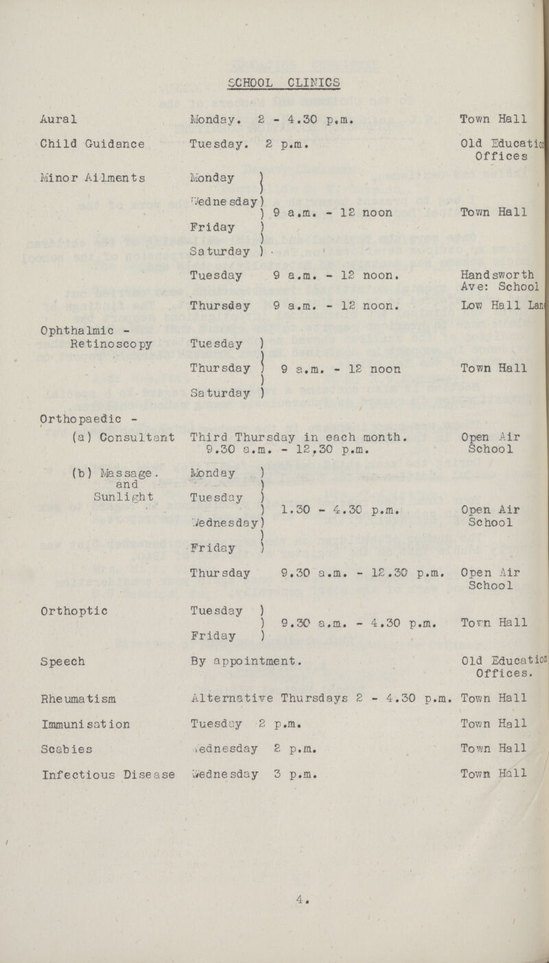 SCHOOL CLINICS Aural Monday. 2 - 4.30 p.m. Town Hall Child Guidance Tuesday. 2 p.m. Old Education Offices Minor Ailments Monday 9 a.m. - 12 noon Town Hall Wednesday Friday Saturday Tuesday 9 a.m. - 12 noon. Handsworth Ave: School Thursday 9 a.m. - 12 noon. Low Hall Lans??? Ophthalmic - Retinoscopy Tuesday 9 a.m. - 12 noon Town Hall Thursday Saturday Orthopaedic - (a) Consultant Third Thursday in each month. 9.30 a.m. - 12.30 p.m. Open Air School (b) Massage. and Sunlight Monday 1.30 - 4.3C p.m. Open Air School Tuesday Wednesday Friday Thursday 9.30 a.m. - 12.30 p.m. Open Air School Orthoptic Tuesday 9.30 a.m. - 4.30 p.m. Town Hall Friday Speech By appointment. Old Education Offices. Rheumatism Alternative Thursdays 2 - 4.30 p.m. Town Hall Immuni sat ion Tuesday 2. p.m. Town Hall Scab ies Wednesday 2 p.m. Town Hall Infectious Disease Wednesday 3 p.m. Town Hall 4.