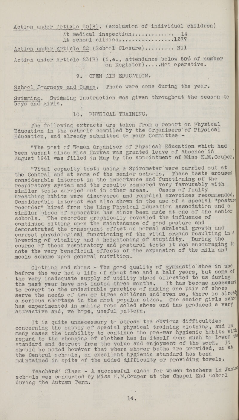 Action under Article 20(B). (exclusion of individual children) At medical inspection 14 At schorl clinics 1277 Action under Article 22 (School Closure) Nil Action under Article 23(B) (i.e., attendance below 60% of number on Register) Not operative. 9. OPEN AIR EDUCATION. Sohool Journeys and Camps. There were none during the year. Swimming. Swimming instruction was given throughout the season to boys and girls. 10. PHYSICAL TRAINING. The following extracts are taken from a report on Physical Education in the schorls compiled by the Organisers of Physical Education, and already submitted to your Committee - The post of Woman Organiser of Physical Education which had been vaeant since Miss Hawkes was granted leave of absence in August 1941 was filled in May by the appointment of Miss K.M.Couper, Vital capacity tests using a Spirometer were carried out at the Central and at some of the senior schools. These tests aroused considerable interest in the importance and functioning of the respiratory system and the results compared very favourably with similar tests carried out in other areas. Cases of faulty breathing habits were discovered and remedial exercises recommended, Considerable interest was also shown in the use of a special posture recorder hired from the Ling Physical Education Association and a similar piece of apparatus has since been made at one of the senior schools. The recorder graphically revealed the influence of continued sitting upon the maintenance of good posture and demonstrated the consequent effect on normal skeletal growth and correct physiological functioning of the vital organs resulting in a lowering of vitality and a heightening of stupidity. During the course of these respiratory and postural tests it was encouraging to note the very beneficial effects of the expansion of the milk and meals scheme upon general nutrition. Clothing and shoes - The good quality of gymnastic shoe in use before the war had a life of about two and a half years, but some of the very inadequate supply of utility shoes allocated to us during the past year have not lasted three months. It has become necessary to revert to the undesirable practice of making one pair of shoes serve the needs of two or three children and even so, there is already a serious shortage in the most popular sizes. One senior girls school has experimented in making rope soled shoes and has produced a very attractive and, we hope, useful pattern. It is quite unnecessary to stress the obvious difficulties concerning the supply of special physical training clothing, and in many cases the inability to continue the pre-war hygienic habits with regard to the changing of clothes has in itself done much to lower standard and detract from the value and enjoyment of the work. It should be noted however that where shower baths are provided, as at the Central schools, an excellent hygienic standard has been maintained in spite of the added difficulty or providing towels. Teachers' Class - A successful class for women teachers in Junior schools was conducted by Miss K.M.Couper at the Chapel End School during the Autumn Term. 14.