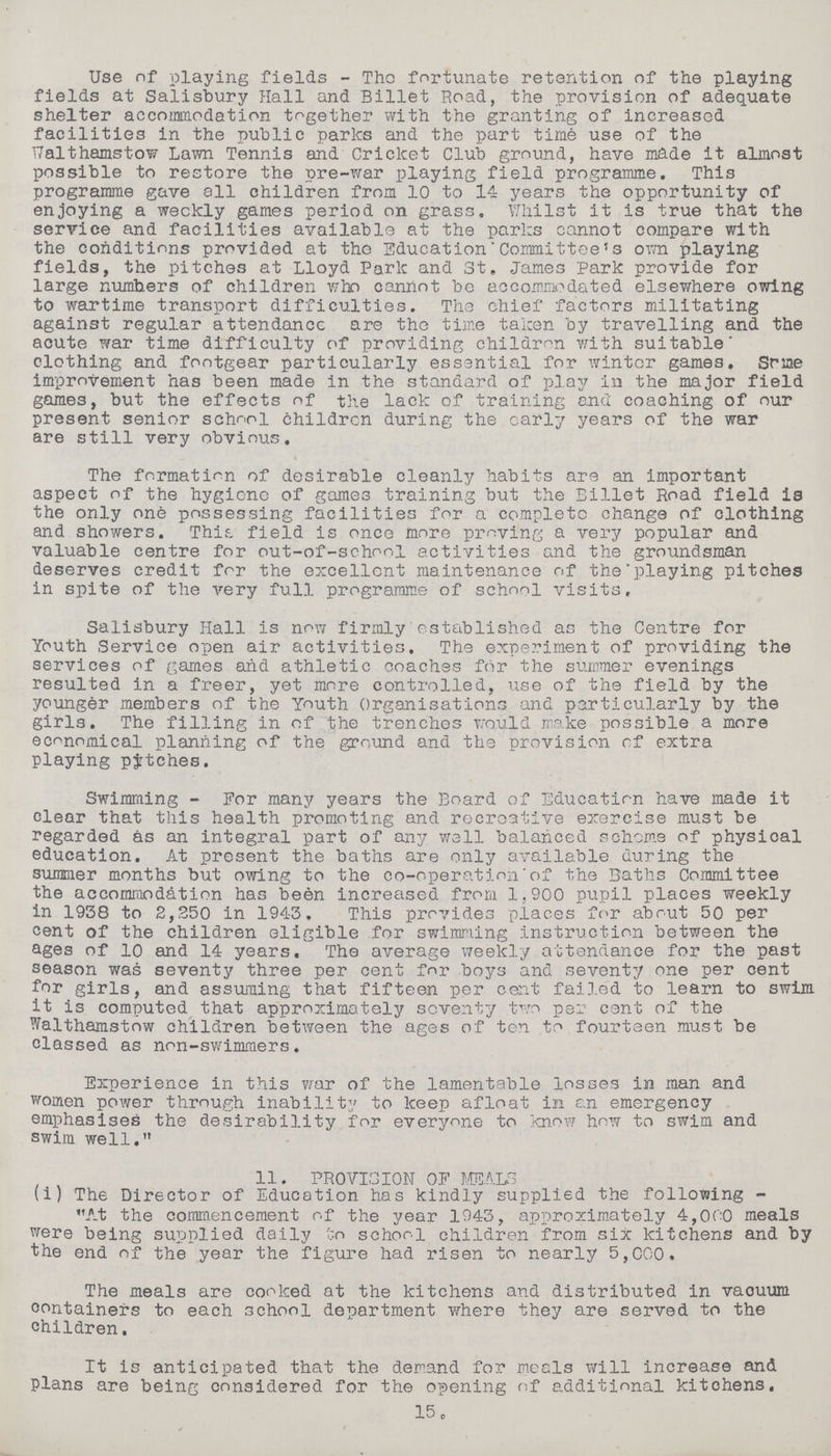 Use of playing fields - The fortunate retention of the playing fields at Salisbury Hall and Billet Road, the provision of adequate shelter accommodation together with the granting of increased facilities in the public parks and the part time use of the Ualthamstow Lawn Tennis and Cricket Club ground, have made it almost possible to restore the pre-war playing field programme. This programme gave all children from 10 to 14 years the opportunity of enjoying a weekly games period on grass. Whilst it is true that the service and facilities available at the parks cannot compare with the conditions provided at the Education Committee's own playing fields, the pitches at Lloyd Park and St. James Park provide for large numbers of children who cannot be accommodated elsewhere owing to wartime transport difficulties. The chief factors militating against regular attendance are the time taken by travelling and the acute war time difficulty of providing children with suitable clothing and footgear particularly essential for winter games. Some improvement has been made in the standard of play in the major field games, but the effects of the lack of training and coaching of our present senior school children during the early years of the war are still very obvious. The formation of desirable cleanly habits are an important aspect of the hygiene of games training but the Billet Road field is the only one possessing facilities for a complete change of clothing and showers. This field is once more proving a very popular and valuable centre for out-of-school activities and the groundsman deserves credit for the excellent maintenance of the playing pitches in spite of the very full programme of school visits, Salisbury flail is now firmly established as the Centre for Youth Service open air activities. The experiment of providing the services of games and athletic coaches for the summer evenings resulted in a freer, yet more controlled, use of the field by the younger members of the Youth Organisations and particularly by the girls. The filling in of the trenches would make possible a more economical planning of the ground and the provision of extra playing patches. Swimming - For many years the Board of Education have made it clear that this health promoting and recreative exercise must be regarded as an integral part of any well balanced scheme of physical education. At present the baths are only available during the summer months but owing to the co-operation'of the Baths Committee the accommodation has been increased from 1,900 pupil places weekly in 1938 to 2,250 in 1943. This provides places for about 50 per cent of the children eligible for swimming instruction between the ages of 10 and 14 years. The average weekly attendance for the past season was seventy three per cent for boys and seventy one per cent for girls, and assuming that fifteen per cent failed to learn to swim it is computed that approximately seventy two per cent of the Walthamstow children between the ages of ten to fourteen must be classed as non-swimmers. Experience in this war of the lamentable losses in man and women power through inability to keep afloat in an emergency emphasises the desirability for everyone to know how to swim and swim well. 11. PROVISION OF MEALS (i) The Director of Education has kindly supplied the following - At the commencement of the year 1943, approximately 4,000 meals were being supplied daily to school children from six kitchens and by the end of the year the figure had risen to nearly 5,000. The meals are cooked at the kitchens and distributed in vacuum containers to each school department where they are served to the children. It is anticipated that the demand for meals will increase and plans are being considered for the opening of additional kitchens. 15.