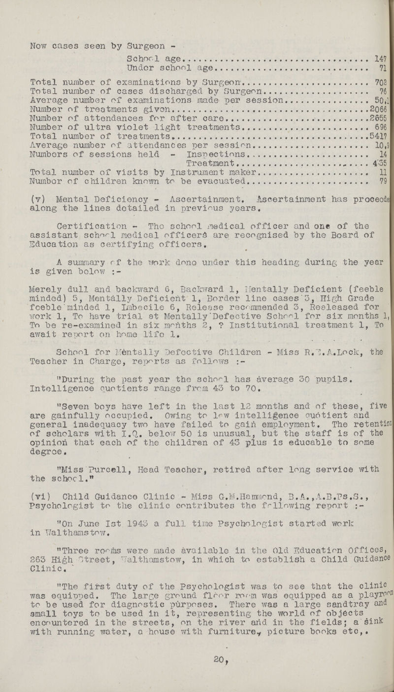 Now cases seen by Surgeon- School age 147 Under school age 71 Total number of examinations by Surgeon 702 Total number of cases discharged by Surgeon 76 Average number of examinations made per session 50.1 Number of treatments given 2066 Number of attendances for after care 2655 Number of ultra violet light treatments 696 Total number of treatments 5417 Average number of attendances per session 10,9 Numbers of sessions held - Inspections 14 Treatment 435 Total number of visits by Instrument maker 11 Number of children known to be evacuated 79 (v) Mental Deficiency - Ascertainment, Ascertainment has proceede along the lines detailed in previous years. Certification - The school medical officer and one of the assistant school medical officers are recognised by the Board of Education as certifying officers. A summary of the work done under this heading during the year is given below:- Merely dull and backward 6, Backward 1, Mentally Deficient (feeble minded) 5, Mentally Deficient 1, Border line cases 3, High Grade feeble minded 1, Imbecile 6, Release recommended 3, Realeased for work 1, To have trial at Mentally Defective School for six months 1, To be re-examined in six months 2,? Institutional treatment 1, To await report on home life 1. School for Mentally Defective Children - Miss R.E.A.Lock, the Teacher in Charge, reports as follows:- During the past year the school has average 30 pupils. Intelligence quotients range from 43 to 70. Seven boys have left in the last 12 months and of these, five are gainfully occupied. Owing to low intelligence Quotient and general inadequacy two have failed to gain employment. The retention of scholars with I.Q. below 50 is unusual, but the staff is of the opinion that each of the children of 43 plus is educable to some degree. Miss Purcell, Head Teacher, retired after long service with the schorl. (vi) Child Guidance Clinic - Miss G.M.Hammond, 3.A, ,A.B.Ts.S., Psychologist to the clinic contributes the following report:- On June 1st 1943 a full time Psychologist started work in Walthamstow. Three rooms were made available in the Old Education Offices, 263 High Street, Walthamstow, in which to establish a Child Guidance Clinic. The first duty of the Psychologist was to see that the clinic was equipped. The large ground floor room was equipped as a playroom to be used for diagnostic purposes. There was a large sandtray and small toys to be used in it, representing the world of objects encountered in the streets, on the river and in the fields; a sink with running water, a house with furniture., picture books etc,. 20.