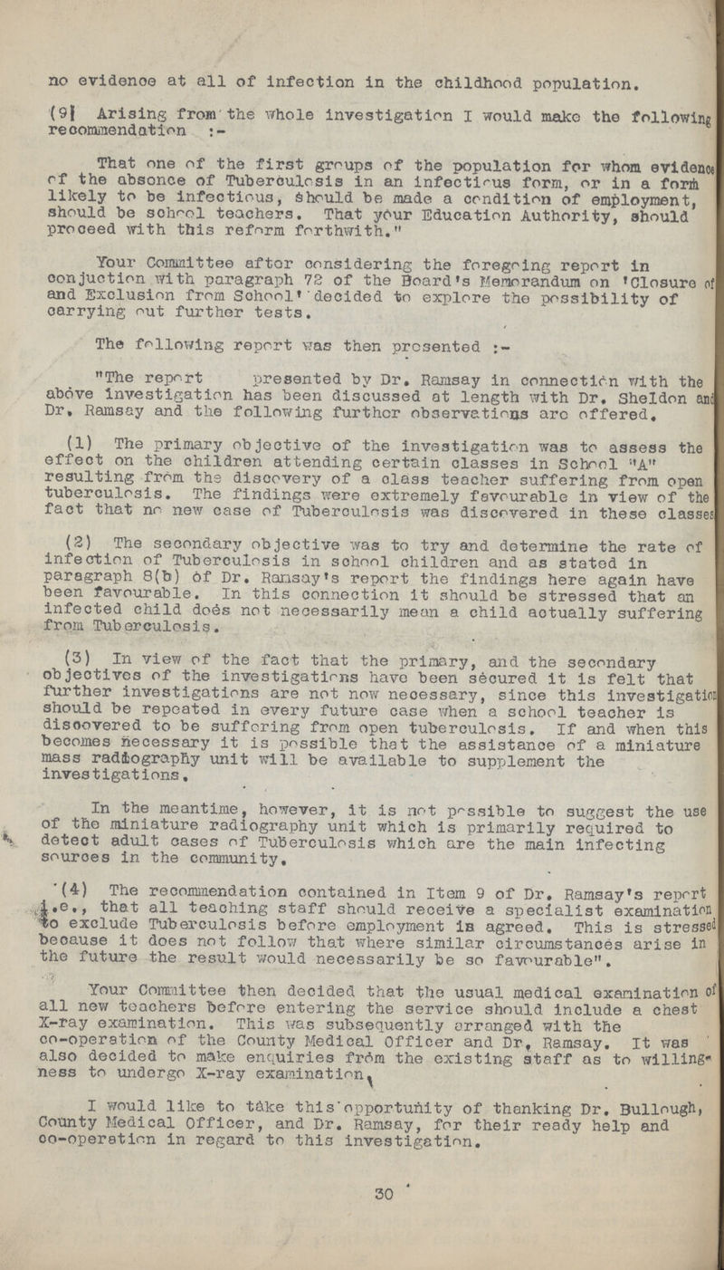 no evidence at all of infection in the childhood population. (9) Arising from the whole investigation I would make the following recommendation:- That one of the first groups of the population for whom evidence of the absence of Tuberculosis in an infectious form, or in a form likely to be infectious, Should be made a condition of employment, should be school teachers. That your Education Authority, should proceed with this reform forthwith. Your Committee aftor considering the foregoing report in conduction with paragraph 72 of the Board's Memorandum on 'Closure of and Exclusion from School' decided to explore the possibility of carrying out further tests. The following report was then presented:- The report ??? presented by Dr. Ramsay in connection with the above investigation has been discussed at length with Dr. Sheldon and Dr. Ramsay and the following further observations are offered. (1) The primary objective of the investigation was to assess the effect on the children attending certain classes in School A resulting from the discovery of a class teacher suffering from open tuberculosis. The findings were extremely favourable in view of the fact that no new case of Tuberculosis was discovered in these classes. (2) The secondary objective was to try and determine the rate of infection of Tuberculosis in school children and as stated in paragraph 8(b) of Dr. Ramsay's report the findings here again have been favourable. In this connection it should be stressed that an infected child does not necessarily mean a child actually suffering from Tuberculosis. (3) In view of the fact that the primary, and the secondary objectives of the investigations have been secured it is felt that further investigations are not now necessary, since this investigation should be repeated in every future case when a school teacher is discovered to be suffering from open tuberculosis. If and when this becomes necessary it is possible that the assistance of a miniature mass radiography unit will be available to supplement the investigations, In the meantime, however, it is not possible to suggest the use of the miniature radiography unit which is primarily required to detect adult cases of Tuberculosis which are the main infecting sources in the community, (4) The recommendation contained in Item 9 of Dr. Ramsay's report i.e., that all teaching staff should receive a specialist examination to exclude Tuberculosis before employment is agreed. This is stressed because it does not follow that where similar circumstances arise in the future the result would necessarily be so favourable. Your Committee then decided that the usual medical examination of all new teachers before entering the service should include a chest X-ray examination. This was subsequently arranged with the co-operation of the County Medical Officer and Dr. Ramsay. It was also decided to make enquiries from the existing staff as to willing ness to undergo X-ray examination. I would like to t&ke this opportunity of thanking Dr. Bullough, County Medical Officer, and Dr. Ramsay, for their ready help and co-operation in regard to this investigation. 30