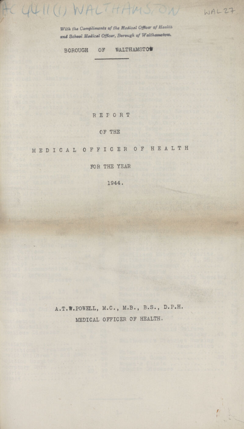 Ac 4411(1) WALT HAMSTON WAL 27 With the Compliments of the Medical Officer of Health and School Medical Officer, Borough of Walthametew. BOROUGH OF WALTHAMSTO??? REPORT OF THE MEDICAL OFFICER OF HEALTH FOR THE YEAR 1944. A.T.W.POWELL, M.C., M.B., B.S., D.P.H. MEDICAL OFFICER OF HEALTH.