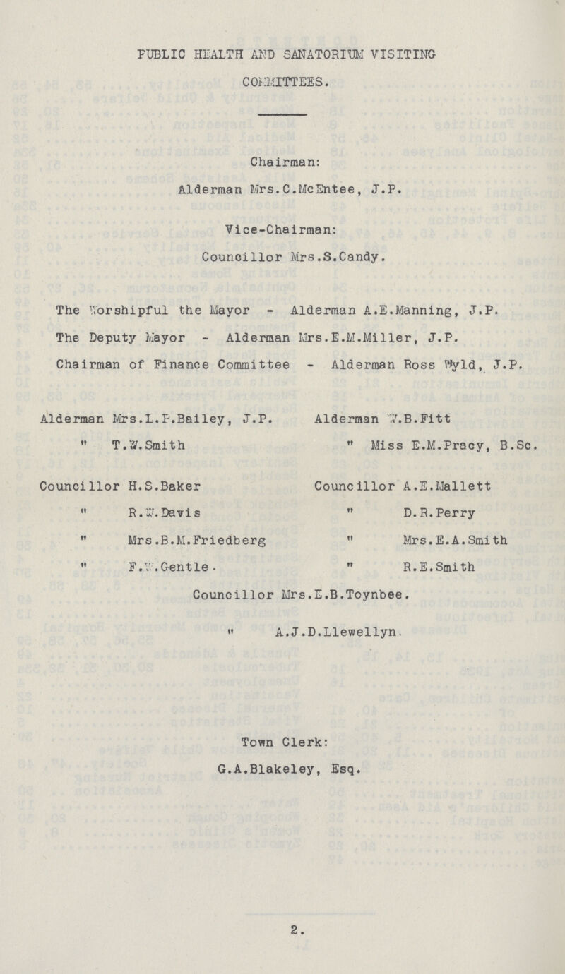 PUBLIC HEALTH AND SANATORIUM VISITING COMMITTEES. Chairman: Alderman Mrs.C.McEntee, J.P. Vice-Chairman: Councillor Mrs.S.Candy. The Worshipful the Mayor - Alderman A.E.Manning, J.P. The Deputy Mayor - Alderman Mrs.E.M.Miller, J.P. Chairman of Finance Committee - Alderman Ross Wyld, J.P. Alderman Mrs.L.P.Bailey, J.P. Alderman W.B.Fitt  T.W.Smith  Miss E.M.Pracy, B.Sc. Councillor H.S.Baker Councillor A.E.Mallett  R.W. Davis  D.R. Perry  Mrs. B.M.Friedberg  Mrs.E.A.Smith  F.W. Gentle  R.E.Smith Councillor Mrs.E.B.Toynbee.  A.J.D.Llewellyn. Town Clerk: G.A.Blakeley, Esq. 2.