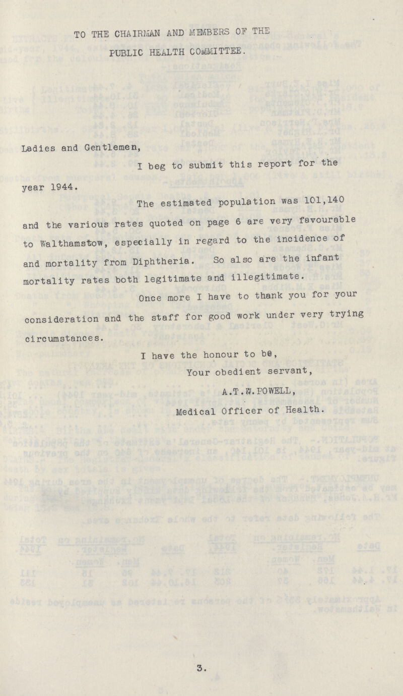 TO THE CHAIRMAN AND MEMBERS OF THE PUBLIC HEALTH COMMITTEE. Ladies and Gentlemen, I beg to submit this report for the year 1944. The estimated population was 101,140 and the various rates quoted on page 6 are very favourable to Walthamstow, especially in regard to the incidence of and mortality from Diphtheria. So also are the infant mortality rates both legitimate and illegitimate. Once more I have to thank you for your consideration and the staff for good work under very trying circumstances. I have the honour to be, Your obedient servant, A.T.W.POWELL, Medical Officer of Health. 3.