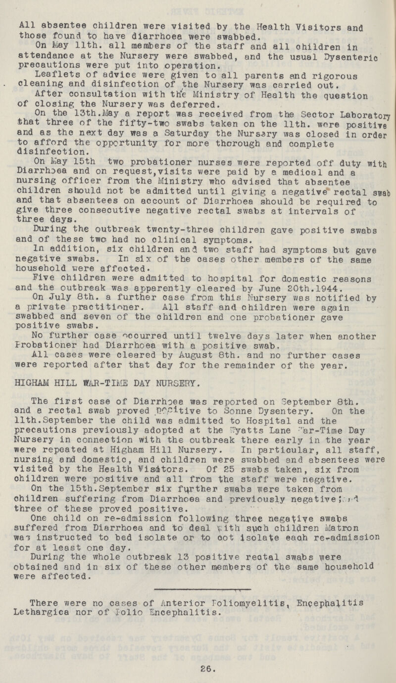 All absentee children were visited by the Health Visitors and those found to have diarrhoea were swabbed. On May 11th. all members of the staff and all ohildren in attendance at the Nursery were swabbed, and the usual Dysenteric precautions were put into operation. Leaflets of advice were given to all parents and rigorous cleaning and disinfection of the Nursery was carried out. After consultation with the Ministry of Health the question of closing the Nursery was deferred. On the 13th.May a report was received from the Sector Laboratory that three of the fifty-two swabs taken on the 11th. wore positive and as the next day was a Saturday the Nursery was closed in order to afford the opportunity for more thorough and complete disinfection. On May 15th two probationer nurses were reported off duty with Diarrhoea and on request,visits were paid by a medical and a nursing officer from the Ministry who advised that absentee children should not be admitted until giving a negative rectal swab and that absentees on account of Diarrhoea should be required to give three consecutive negative rectal swabs at intervals of three days. During the outbreak twenty-three children gave positive swabs and of these two had no clinical symptoms. In addition, six children and two staff had symptoms but gave negative swabs. In six of the cases other members of the same household were affected. Five children were admitted to hospital for domestic reasons and the outbreak was apparently cleared by June 20th.1944. On July 8th. a further case from this Nursery was notified by a private practitioner. All staff and children were again swabbed and seven of the children and one probationer gave positive swabs. No further case occurred until twelve days later when another Probationer had Diarrhoea with a positive swab. All cases were cleared by August 8th. and no further cases were reported after that day for the remainder of the year. HIGHAM HILL WAR-TIME DAY NURSERY. The first case of Diarrhoea was reported on September 8th. and a rectal swab proved Positive to Sonne Dysentery. On the 11th.September the child was admitted to Hospital and the precautions previously adopted at the Wyatts Lane war-Time Day Nursery in connection with the outbreak there early in the year were repeated at Higham Hill Nursery. In particular, all staff, nursing and domestic, and children were swabbed and absentees were visited by the Health Visitors. Of 25 swabs taken, six from ohildren were positive and all from the staff were negative. On the 15th.September six farther swabs were taken from children suffering from Diarrhoea and previously negative three of these proved positive. One child on re-admission following three negative swabs suffered from Diarrhoea and to deal with such children Matron was instructed to bed isolate or to oot isolate eaah re-admission for at least one day. During the whole outbreak 13 positive reotal swabs were obtained and in six of these other members of the same household were affected. There were no cases of Anterior Poliomyelitis, Encephalitis Lethargica nor of polio Encephalitis. 26.