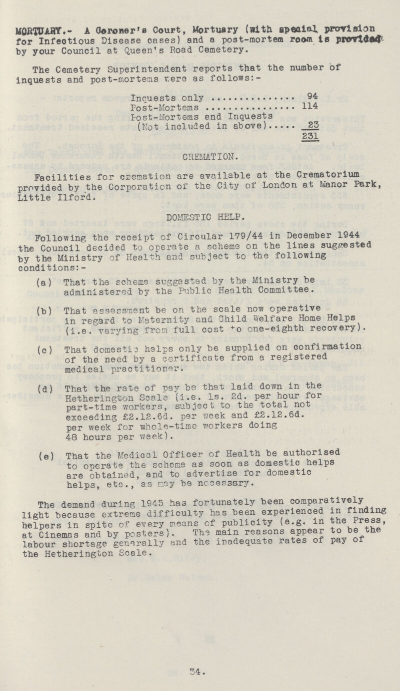 MQRTUARY.- A (Coroner's Court, Mortuary (with special provision for Infeotious Disease cases) and a post-mortem room is provided by your Council at Queen's Road Cemetery. The Cemetery Superintendent reports that the number of inquests and post-mortems vere as follows: - Inquests only 94 Post-Mortems 114 Post-Mortems end Inquests (Not included in above) 23 231 CREMATION. Facilities for cremation are available at the Crematorium provided by the Corporation of the City of London at Manor Park, Little Ilford. DOMESTIC HELP. Following the receipt of Circular 179/44 in December 1944 the Council decided to operate a scheme on the lines suggested by the Ministry of Health and subject to the following conditions:- (a) That the scheme suggested by the Ministry be administered by the Public Health Committee. (b) That assessment be on the scale now operative in regard to Maternity and 3hild Welfare Home Helps (i.e. varying from full cost +o one-eighth recovery). (c) That domestic helps only be supplied on confirmation of the need by a certificate from a registered medical practitioner. (d) That the rate of pay be that laid down in the Hetherington Scale (i.e. Is. 2d. per hour for part-time workers, subject to the total not exceeding £2.12.6d. per week and £2.12.6d. per week for whole-time workers doing 48 hours per week). (e) That the Medioal Officer of Health be authorised to operate the scheme as soon as domestic helps are obtained, and to advertise for domestic helps, etc., as may be necessary. The demand during 1945 has fortunately been comparatively light because extreme difficulty has been experienced in finding helpers in spite of every means cf publicity (e.g. in the Press, at Cinemas and by posters). The main reasons appear to be the labour shortage generally and the inadequate rates of pay of the Hetherington Scale. 34.