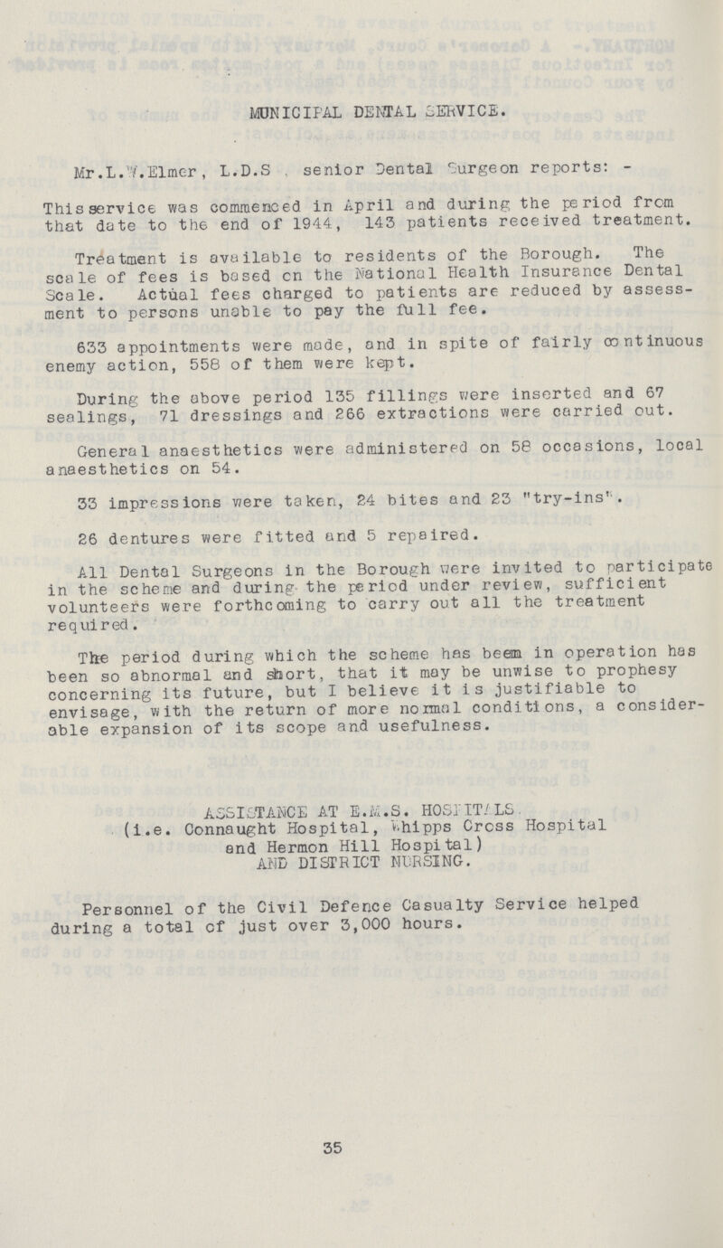 MUNICIPAL DENTAL SERVICE. Mr.L.W.Elmer, L.D.S . senior Dental Surgeon reports: - This service was commenced in April and during the period from that date to the end of 1944, 143 patients received treatment. Treatment is available to residents of the Borough. The scale of fees is based cn the National Health Insurance Dental Scale. Actual fees charged to patients are reduced by assess ment to persons unable to pay the full fee. 633 appointments were made, and in spite of fairly continuous enemy action, 558 of them were kept. During the above period 135 fillings were inserted and 67 sealings, 71 dressings and 266 extractions were carried out. General anaesthetics were administered on 58 occasions, local anaesthetics on 54. 33 impressions were taken, 24 bites and 23 try-ins'. 26 dentures were fitted and 5 repaired. All Dental Surgeons in the Borough were invited to participate in the scheme and during the period under review, sufficient volunteers were forthcoming to carry out all the treatment required. The period during which the scheme has beem in operation has been so abnormal and short, that it may be unwise to prophesy concerning its future, but I believe it is justifiable to envisage, with the return of more normal conditions, a consider able expansion of its scope and usefulness. ASSISTANCE AT E.M.S. HOSPITALS. (i.e. Connaught Hospital, Whipps Cross Hospital and Hermon Hill Hospital) AND DISTRICT NURSING. Personnel of the Civil Defence Casualty Service helped during a total cf just over 3,000 hours. 35