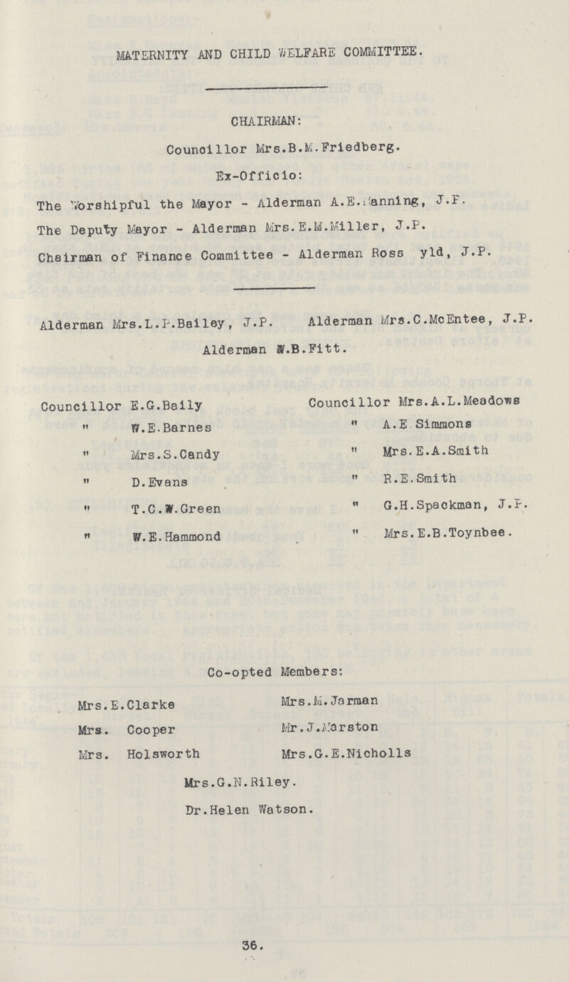 MATERNITY AND CHILD WELFARE COMMITTEE. CHAIRMAN: Councillor Mrs.B.M.Friedberg. Ex-Officio: The Vorshipful the Mayor - Alderman A.E.banning, J.F. The Deputy Mayor - Alderman Mrs.E.M.Miller, J.P. Chairman of Finance Committee - Alderman Ross yld, J.P. Alderman Mrs.L.P.Bailey, J.P. Alderman Mrs.C.McEntee, J.P. Alderman W.B.Fitt. Councillor E.G.Baily  W.E.Barnes  Mrs.S.Candy  D.Evans  T.C.W.Green  W.E.Hammond Councillor Mrs.A.L.Meadows  A.E Simmons  Mrs.E.A.Smith  R.E.Smith  G.H.Spackman, J.P.  Mrs.E.B.Toynbee. Co-opted Members: Mrs.E.Clarke Mrs. Cooper Mrs. Holsworth Mrs.M. Jorman Mr.J.Marston Mrs.G.E.Nicholls Mrs.G.N.Riley. Dr.Helen Watson. 36.