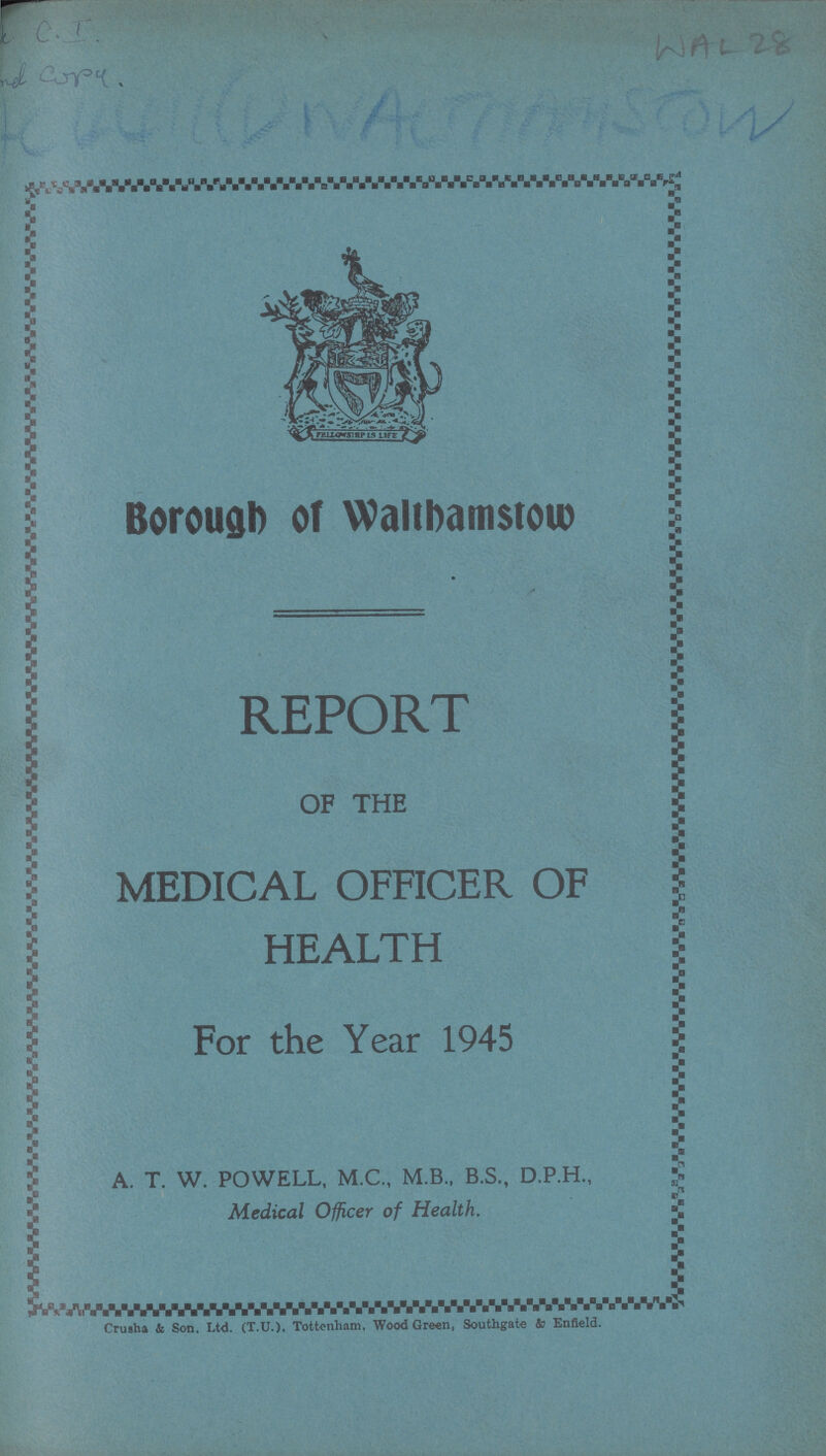 WAL 28 Borough of Walthastow REPORT OF THE MEDICAL OFFICER OF HEALTH For the Year 1945 A. T. W. POWELL. M.C., M.B.. B.S., D.P.H., Medical Officer of Health. Crusha & Son. Ltd. (T.U.). Tottenham, Wood Green, Southgate & Enfield.