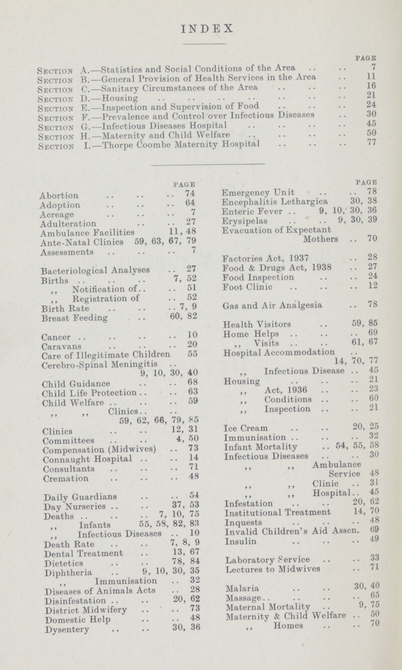 INDEX page Section A.— Statistics and Social Conditions of the Area 7 Section B.— General Provision of Health Services in the Area 11 Section C.— Sanitary Circumstances of the Area 16 Section D.— Housing 21 Section E.— Inspection and Supervision of Food 24 Section F.— Prevalence and Control over Infectious Diseases 30 Section G.— Infectious Diseases Hospital 45 Section H.— Maternity and Child Welfare 50 Section I.— Thorpe Coombe Maternity Hospital 77 page Abortion 74 Adoption 64 Acreage 7 Adulteration 27 Ambulance Facilities 11,48 Ante-Natal Clinics 59, 63, 67, 79 Assessments 7 Bacteriological Analyses 27 Births 7, 52 ,, Notification of 51 ,, Registration of 52 Birth Rate 7,9 Breast Feeding 60, 82 Cancer 10 Caravans 20 Care of Illegitimate Children 55 Cerebro-Spinal Meningitis 9, 10, 30, 40 Child Guidance 68 Child Life Protection 63 Child Welfare 59 ,, ,, Clinics 59, 62, 66, 79, 85 Clinics 12, 31 Committees 4, 50 Compensation (Midwives) 73 Connaught Hospital 14 Consultants 71 Cremation 48 Daily Guardians 54 Day Nurseries 37, 53 Deaths 7, 10, 75 ,, Infants 55, 58, 82, 83 ,, Infectious Diseases 10 Death Rate 7, 8, 9 Dental Treatment 13, 67 Dietetics 78, 84 Diphtheria 9, 10, 30, 35 ,, Immunisation 32 Diseases of Animals Acts 28 Disinfestation 20, 62 District Midwifery 73 Domestic Help 48 Dysentery 30, 36 page Emergency Unit • 78 Encephalitis Lethargica 30, 38 Enteric Fever 9, 10, 30, 36 Erysipelas 9, 30, 39 Evacuation of Expectant Mothers 70 Factories Act, 1937 28 Food & Drugs Act, 1938 27 Food Inspection 24 Foot Clinic 12 Gas and Air Analgesia 78 Health Visitors 59, 85 Home Helps 69 ,, Visits 61, 67 Hospital Accommodation 14, 70, 77 ,, Infectious Disease 45 Housing ,.21 Act, 1936 23 ,, Conditions 60 ,, Inspection 21 Ice Cream 20, 25 Immunisation 32 Infant Mortality 54, 55, 58 Infectious Diseases 30 ,, ,, Ambulance Service 48 ,, ,, Clinic 31 ,, ,, Hospital 45 Infestation 20, 62 Institutional Treatment 14, 70 Inquests 48 Invalid Children's Aid Asscn. 69 Insulin 49 Laboratory Service 33 Lectures to Midwives 71 Malaria 30, 40 Massage 65 Maternal Mortality 9, 75 Maternity & Child Welfare 50 ,, Homes 70