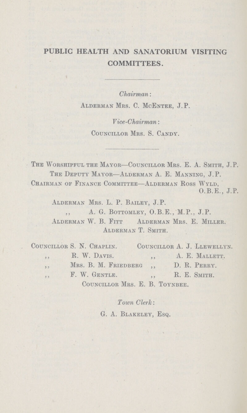 PUBLIC HEALTH AND SANATORIUM VISITING COMMITTEES. Chairman: Alderman Mrs. C. McEntee, J. P. Vice-Chairman: Councillor Mrs. S. Candy. The Worshipful the Mayor—Councillor Mrs. E. A. Smith, J.P. The Deputy Mayor—Alderman A. E. Manning, J. P. Chairman of Finance Committee—Alderman Ross Wyld, O.B.E., J.P. Alderman Mrs. L. P. Bailey, J.P. ,, A. G. Bottomley, O.B.E., M.P., J.P. Alderman W. B. Fitt Alderman Mrs. E. Miller. Alderman T. Smith. Councillor S. N. Chaplin. ,, R. W. Davis. ,, MRS. B.. M. RIEDBERG ,, F. W. Gentle. Councillor A. J. Llewellyn. ,, A. E. Mallett. ,, D. R. Perry. ,, R. E. Smith. Councillor Mrs. E. B. Toynbee. Town Clerk: G. A. Blakeley, Esq.