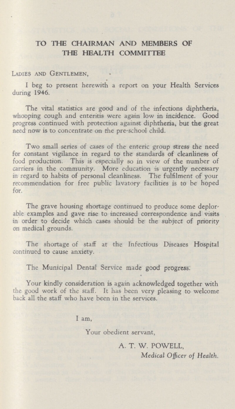 TO THE CHAIRMAN AND MEMBERS OF THE HEALTH COMMITTEE Ladies and Gentlemen, I beg to present herewith a report on your Health Services during 1946. The vital statistics are good and of the infections diphtheria, whooping cough and enteritis were again low in incidence. Good progress continued with protection against diphtheria, but the great need now is to concentrate on the pre-school child. Two small series of cases of the enteric group stress the need for constant vigilance in regard to the standards of cleanliness of food production. This is especially so in view of the number of carriers in the community. More education is urgently necessary in regard to habits of personal deanliness. The fulfilment of your recommendation for free public lavatory facilities is to be hoped for. The grave housing shortage continued to produce some deplor able examples and gave rise to increased correspondence and visits in order to decide which cases should be the subject of priority on medical grounds. The shortage of staff at the Infectious Diseases Hospital continued to cause anxiety. The Municipal Dental Service made good progress. Your kindly consideration is again acknowledged together with the good work of the staff. It has been very pleasing to welcome back all the staff who have been in the services. I am, Your obedient servant, A. T. W. POWELL, Medical Officer of Health.