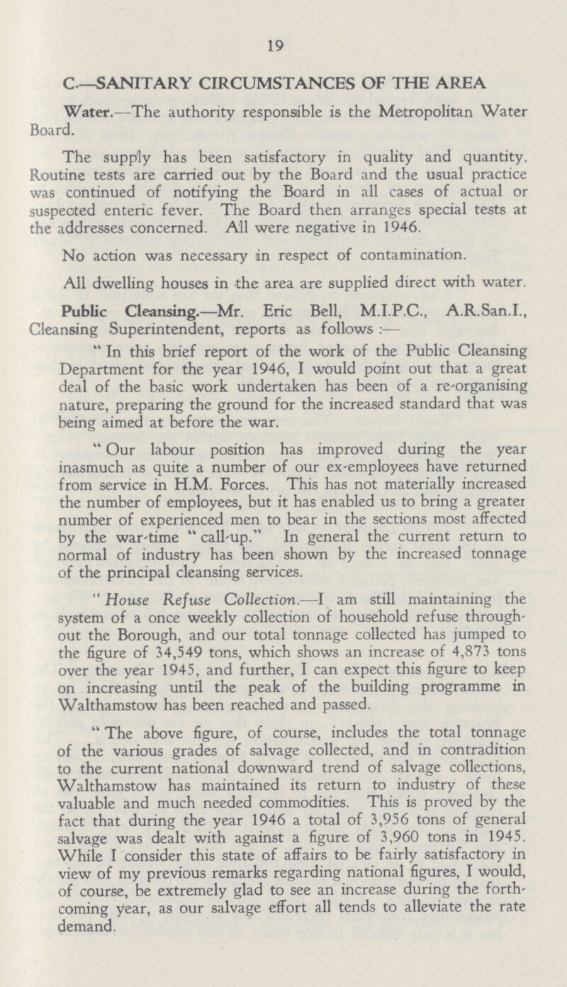 19 C—SANITARY CIRCUMSTANCES OF THE AREA Water.—The authority responsible is the Metropolitan Water Board. The supply has been satisfactory in quality and quantity. Routine tests are carried out by the Board and the usual practice was continued of notifying the Board in all cases of actual or suspeoted enteric fever. The Board then arranges special tests at the addresses concerned. All were negative in 1946. No action was necessary in respect of contamination. All dwelling houses in the area are supplied direct with water. Public Cleansing.—Mr. Eric Bell, M.I.P.C., A.R.San.I., Cleansing Superintendent, reports as follows :—  In this brief report of the work of the Public Cleansing Department for the year 1946, I would point out that a great deal of the basic work undertaken has been of a re-organising nature, preparing the ground for the increased standard that was being aimed at before the war. Our labour position has improved during the year inasmuch as quite a number of our ex-employees have returned from service in H.M. Forces. This has not materially increased the number of employees, but it has enabled us to bring a greater number of experienced men to bear in the sections most affected by the war-time call-up. In general the current return to normal of industry has been shown by the increased tonnage of the principal cleansing services. House Refuse Collection.—I am still maintaining the system of a once weekly collection of household refuse through out the Borough, and our total tonnage collected has jumped to the figure of 54,549 tons, which shows an increase of 4,873 tons over the year 1945, and further, I can expect this figure to keep on increasing until the peak of the building programme in Walthamstow has been reached and passed. The above figure, of course, includes the total tonnage of the various grades of salvage collected, and in contradition to the current national downward trend of salvage collections, Walthamstow has maintained its return to industry of these valuable and much needed commodities. This is proved by the fact that during the year 1946 a total of 3,956 tons of general salvage was dealt with against a figure of 3,960 tons in 1945. While I consider this state of affairs to be fairly satisfactory in view of my previous remarks regarding national figures, I would, of course, be extremely glad to see an increase during the forth coming year, as our salvage effort all tends to alleviate the rate demand.