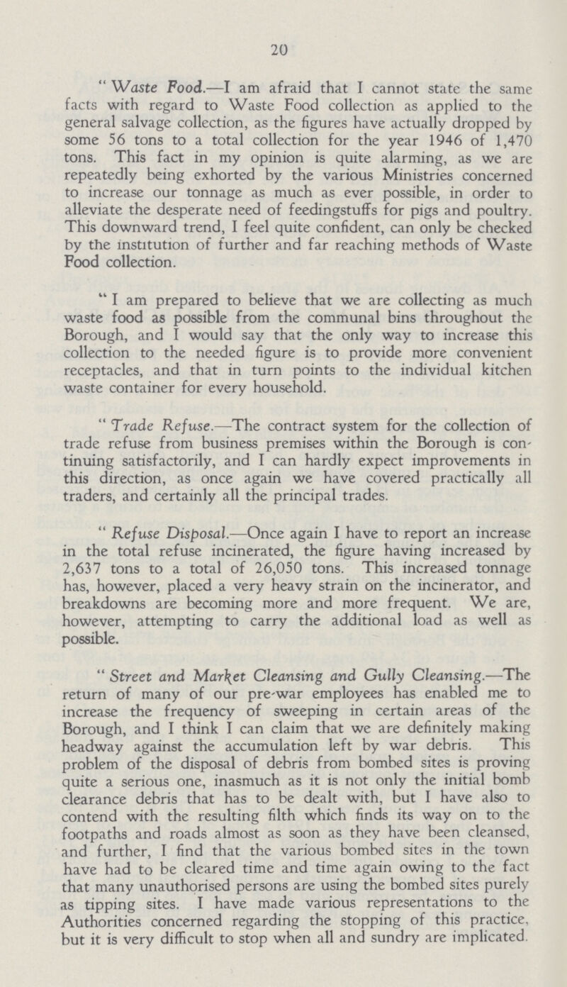 20 Waste Food.—I am afraid that I cannot state the same facts with regard to Waste Food collection as applied to the general salvage collection, as the figures have actually dropped by some 56 tons to a total collection for the year 1946 of 1,470 tons. This fact in my opinion is quite alarming, as we are repeatedly being exhorted by the various Ministries concerned to increase our tonnage as much as ever possible, in order to alleviate the desperate need of feedingstuffs for pigs and poultry. This downward trend, I feel quite confident, can only be checked by the institution of further and far reaching methods of Waste Food collection. I am prepared to believe that we are collecting as much waste food as possible from the communal bins throughout the Borough, and I would say that the only way to increase this collection to the needed figure is to provide more convenient receptacles, and that in turn points to the individual kitchen waste container for every household. Trade Refuse.—The contract system for the collection of trade refuse from business premises within the Borough is con tinuing satisfactorily, and I can hardly expect improvements in this direction, as once again we have covered practically all traders, and certainly all the principal trades. Refuse Disposal.—Once again I have to report an increase in the total refuse incinerated, the figure having increased by 2,637 tons to a total of 26,050 tons. This increased tonnage has, however, placed a very heavy strain on the incinerator, and breakdowns are becoming more and more frequent. We are, however, attempting to carry the additional load as well as possible. Street and Market Cleansing and Gully Cleansing.—The return of many of our pre-war employees has enabled me to increase the frequency of sweeping in certain areas of the Borough, and I think I can claim that we are definitely making headway against the accumulation left by war debris. This problem of the disposal of debris from bombed sites is proving quite a serious one, inasmuch as it is not only the initial bomb clearance debris that has to be dealt with, but I have also to contend with the resulting filth which finds its way on to the footpaths and roads almost as soon as they have been cleansed, and further, I find that the various bombed sites in the town have had to be cleared time and time again owing to the fact that many unauthorised persons are using the bombed sites purely as tipping sites. I have made various representations to the Authorities concerned regarding the stopping of this practice, but it is very difficult to stop when all and sundry are implicated.