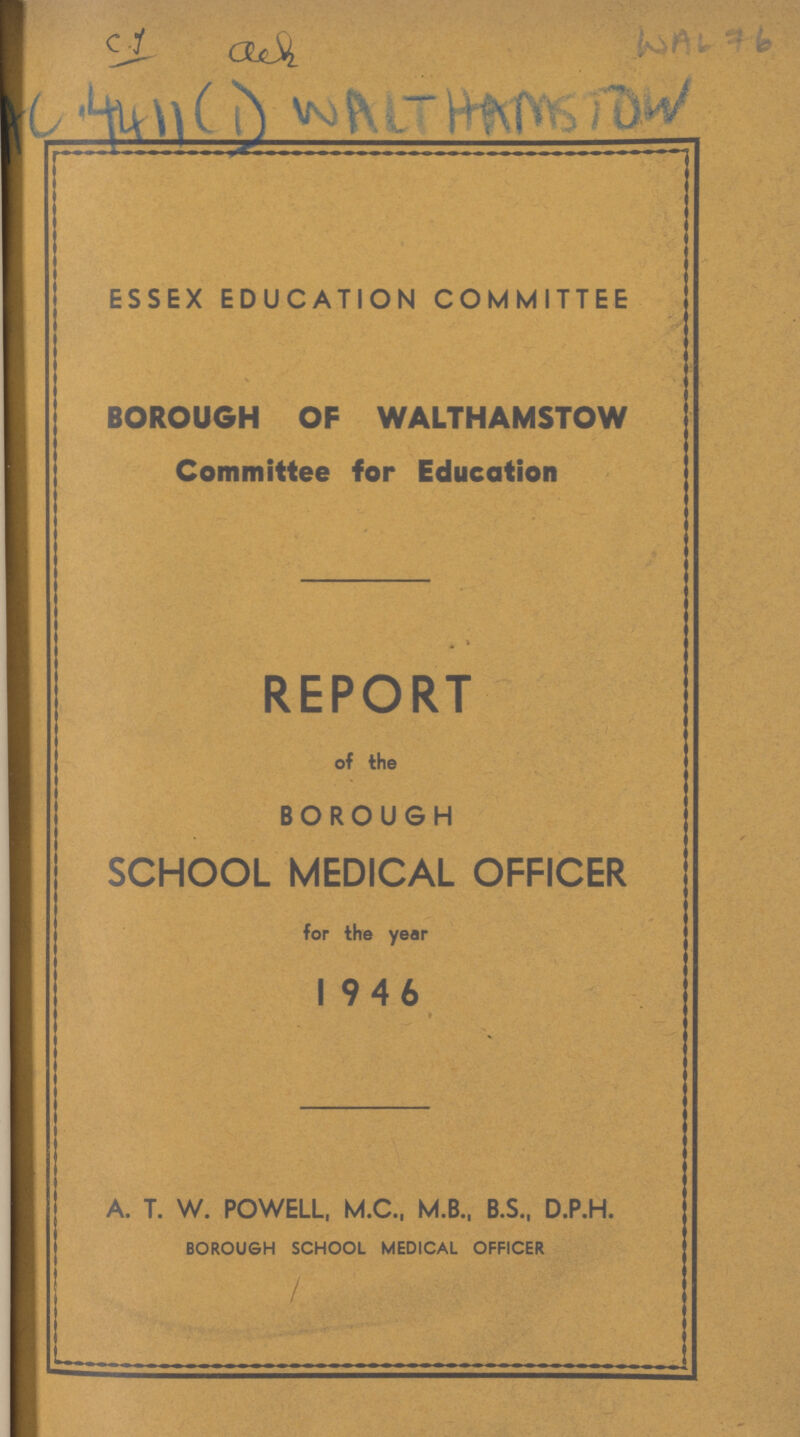 C.I ??? WAL 76 AC 4411 (1) WALTHAMSTOW ESSEX EDUCATION COMMITTEE BOROUGH OF WALTHAMSTOW Committee for Education REPORT of the BOROUGH SCHOOL MEDICAL OFFICER for the year 1946 A. T. W. POWELL, M.C., M.B., B.S., D.P.H. BOROUGH SCHOOL MEDICAL OFFICER