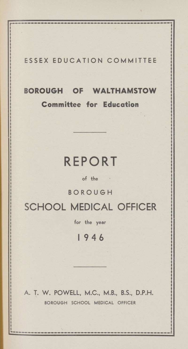 ESSEX EDUCATION COMMITTEE BOROUGH OF WALTHAMSTOW Committee for Education REPORT of the BOROUGH SCHOOL MEDICAL OFFICER for the year 1946 A. T. W. POWELL, M.C., M.B., B.S., D.P.H. BOROUGH SCHOOL MEDICAL OFFICER