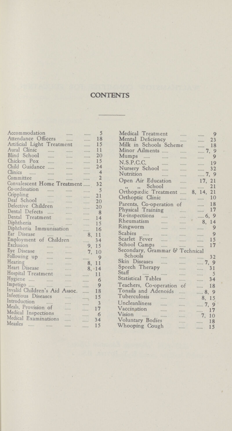 CONTENTS Accommodation 5 Attendance Officers 18 Artificial Light Treatment 15 Aural Clinic 11 Blind School 20 Chicken Pox 15 Child Guidance 24 Clinics 4 Committee 2 Convalescent Home Treatment 32 Co-ordination 5 Crippling 21 Deaf School 20 Defective Children 20 Dental Defects 8 Dental Treatment 14 Diphtheria 15 Diphtheria Immunisation 16 Ear Disease 8,11 Employment of Children 34 Exclusion 9,15 Eye Disease 7, 10 Following up 9 Hearing 8, 11 Heart Disease 8, 14 Hospital Treatment 11 Hygiene 6 Impetigo 9 Invalid Children's Aid Assoc. 18 Infectious Diseases 15 Introduction 3 Meals, Provision of 17 Medical Inspections 6 Medical Examinations 34 Measles 15 Medical Treatment 9 Mental Deficiency 23 Milk in Schools Scheme 18 Minor Ailments 7, 9 Mumps 9 N.S.P.C.C. 19 Nursery School 32 Nutrition 7, 9 Open Air Education 17, 21 „ „ School 21 Orthopaedic Treatment 8, 14, 21 Orthoptic Clinic 10 Parents, Co-operation of 18 Physical Training 17 Re-inspections 6, 9 Rheumatism 8, 14 Ringworm 9 Scabies 9 Scarlet Fever 15 School Camps 17 Secondary, Grammar & Technical Schools 32 Skin Diseases 7, 9 Speech Therapy 31 Staff 5 Statistical Tables 34 Teachers, Co-operation of 18 Tonsils and Adenoids 8, 9 Tuberculosis 8, 15 Uncleanliness 7, 9 Vaccination 17 Vision 7, 10 Voluntary Bodies 18 Whooping Cough 15