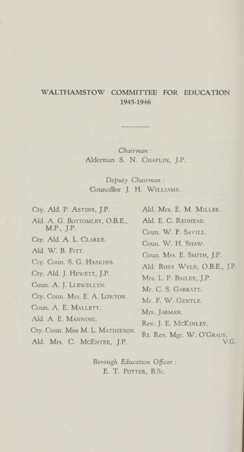 WALTHAMSTOW COMMITTEE FOR EDUCATION 1945-1946 Chairman : Alderman S. N. Chaplin, J.P. Deputy Chairman : Councillor J. H. Williams. Cty. Ald. P. Astins, J.P. Ald. A. G. Bottomley, O.B.E., M.P., J.P. Cty. Ald. A. L. Clarke. Ald. W. B. Fitt. Cty. Coun. S. G. Haskins. Cty. Ald. J. Hewett, J.P. Coun. A. J. Llewellyn. Cty. Coun. Mrs. E. A. Lowton. Coun. A. E. Mallett. Ald. A. E. Manning. Cty. Coun. Miss M. L. Mathieson. Ald. Mrs. C. McEntee, J.P. Ald. Mrs. E. M. Miller. Ald. E. C. Redhead. Coun. W. F. Savill. Coun. W. H. Shaw. Coun. Mrs. E. Smith, J.P. Ald. Ross Wyld, O.B.E., J.P. Mrs. L. P. Bailey, J.P. Mr. C. S. Garratt. Mr. F. W. Gentle. Mrs. Jarman. Rev. J. E. McKinley. Rt. Rev. Mgr. W. O'Grady, V.G. Borough Education Officer E. T. Potter, B.Sc.
