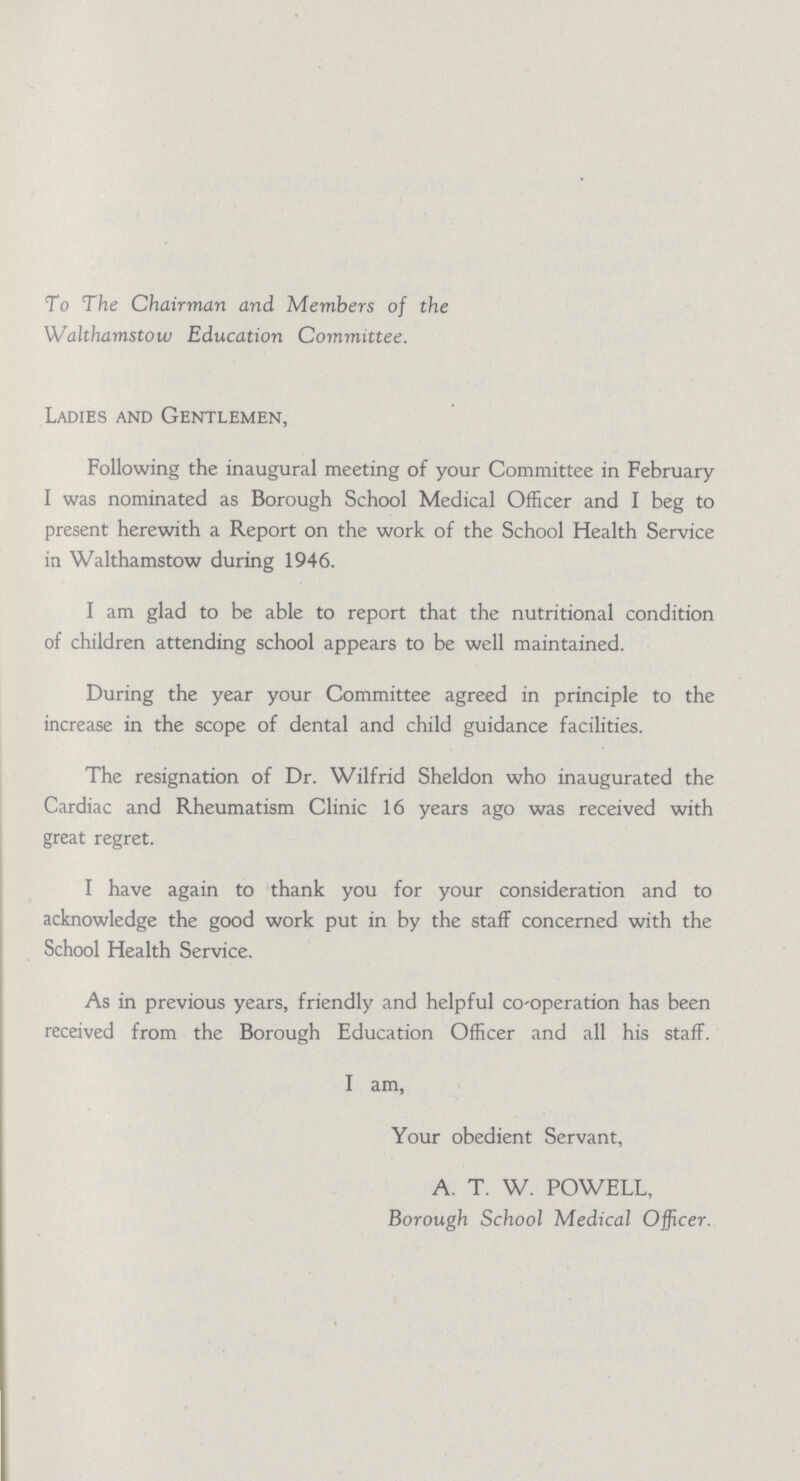 To The Chairman and Members of the Walthamstow Education Committee. Ladies and Gentlemen, Following the inaugural meeting of your Committee in February I was nominated as Borough School Medical Officer and I beg to present herewith a Report on the work of the School Health Service in Walthamstow during 1946. I am glad to be able to report that the nutritional condition of children attending school appears to be well maintained. During the year your Committee agreed in principle to the increase in the scope of dental and child guidance facilities. The resignation of Dr. Wilfrid Sheldon who inaugurated the Cardiac and Rheumatism Clinic 16 years ago was received with great regret. I have again to thank you for your consideration and to acknowledge the good work put in by the staff concerned with the School Health Service. As in previous years, friendly and helpful co-operation has been received from the Borough Education Officer and all his staff. I am, Your obedient Servant, A. T. W. POWELL, Borough School Medical Officer.
