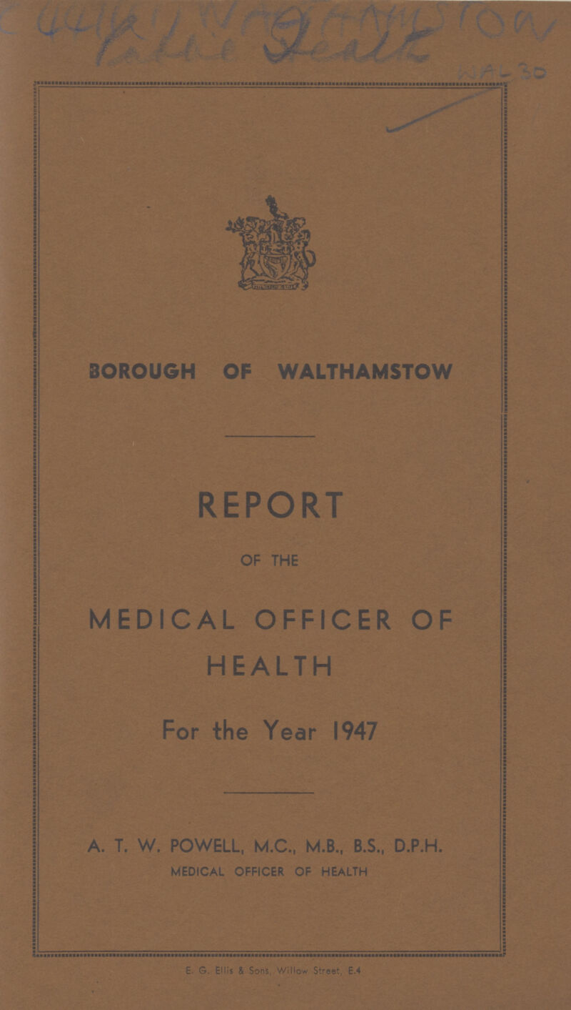 BOROUGH OF WALTHAMSTOW REPORT OF THE MEDICAL OFFICER OF HEALTH For the Year 1947 A. T. W. POWELL, M.C., M.B., B.S., D.P.H. MEDICAL OFFICER OF HEALTH E. G. Ellis & Sons, Willow Street, E.4