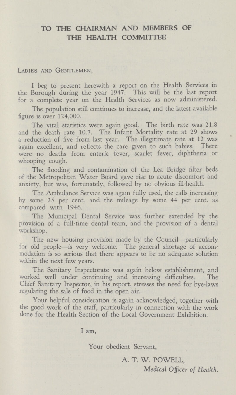 TO THE CHAIRMAN AND MEMBERS OF THE HEALTH COMMITTEE Ladies and Gentlemen, I beg to present herewith a report on the Health Services in the Borough during the year 1947. This will be the last report for a complete year on the Health Services as now administered. The population still continues to increase, and the latest available figure is over 124,000. The vital statistics were again good. The birth rate was 21.8 and the death rate 10.7. The Infant Mortality rate at 29 shows a reduction of five from last year. The illegitimate rate at 13 was again excellent, and reflects the care given to such babies. There were no deaths from enteric fever, scarlet fever, diphtheria or whooping cough. The flooding and contamination of the Lea Bridge filter beds of the Metropolitan Water Board gave rise to acute discomfort and anxiety, but was, fortunately, followed by no obvious ill-health. The Ambulance Service was again fully used, the calls increasing by some 35 per cent. and the mileage by some 44 per cent. as compared with 1946. The Municipal Dental Service was further extended by the provision of a full-time dental team, and the provision of a dental workshop. The new housing provision made by the Council—particularly for old people—is very welcome. The general shortage of accom modation is so serious that there appears to be no adequate solution within the next few years. The Sanitary Inspectorate was again below establishment, and worked well under continuing and increasing difficulties. The Chief Sanitary Inspector, in his report, stresses the need for bye-laws regulating the sale of food in the open air. Your helpful consideration is again acknowledged, together with the good work of the staff, particularly in connection with the work done for the Health Section of the Local Government Exhibition. I am, Your obedient Servant, A. T. W. POWELL, Medical Officer of Health.