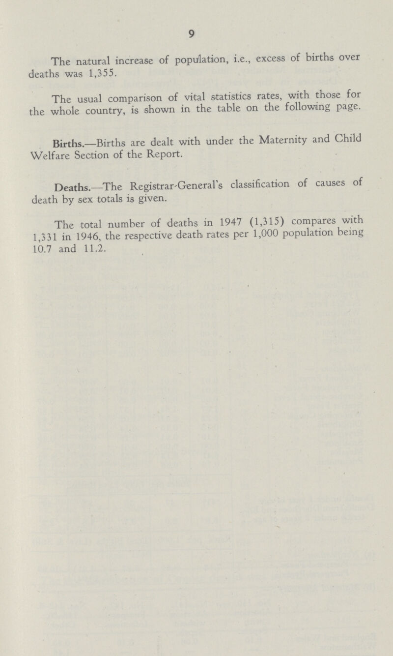 9 The natural increase of population, i.e., excess of births over deaths was 1,355. The usual comparison of vital statistics rates, with those for the whole country, is shown in the table on the following page. Births.—Births are dealt with under the Maternity and Child Welfare Section of the Report. Deaths.—The Registrar-General's classification of causes of death by sex totals is given. The total number of deaths in 1947 (1,315) compares with 1,331 in 1946, the respective death rates per 1,000 population being 10.7 and 11.2.