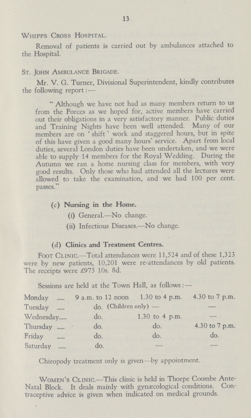 13 Whipps Cross Hospital. Removal of patients is carried out by ambulances attached to the Hospital. St. John Ambulance Brigade. Mr. V. G. Turner, Divisional Superintendent, kindly contributes the following report:— Although we have not had as many members return to us from the Forces as we hoped for, active members have carried out their obligations in a very satisfactory manner. Public duties and Training Nights have been well attended. Many of our members are on shift' work and staggered hours, but in spite of this have given a good many hours' service. Apart from local duties, several London duties have been undertaken, and we were able to supply 14 members for the Royal Wedding. During the Autumn we ran a home nursing class for members, with very good results. Only those who had attended all the lectures were allowed to take the examination, and we had 100 per cent. passes. (c) Nursing in the Home. (i) General.—No change. (ii) Infectious Diseases.—No change. (d) Clinics and Treatment Centres. Foot Clinic.—Total attendances were 11,524 and of these 1,323 were by new patients, 10,201 were re-attendances by old patients. The receipts were £975 10s. 8d. Sessions are held at the Town Hall, as follows:— Monday 9 a.m. to 12 noon 1.30 to 4 p.m. 4.30 to 7 p.m. Tuesday do (Children only)– – Wednesday do. 1.30 to 4 p.m. — Thursday do. do. 4.30 to 7 p.m. Friday do. do. do. Saturday do. — — Chiropody treatment only is given—by appointment. Women's Clinic.—This clinic is held in Thorpe Coombe Ante Natal Block. It deals mainly with gynaecological conditions. Con traceptive advice is given when indicated on medical grounds.