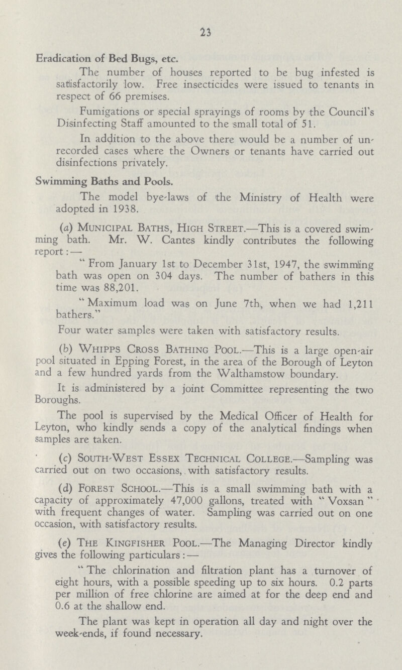 23 Eradication of Bed Bugs, etc. The number of houses reported to be bug infested is satisfactorily low. Free insecticides were issued to tenants in respect of 66 premises. Fumigations or special sprayings of rooms by the Council's Disinfecting Staff amounted to the small total of 51. In addition to the above there would be a number of un recorded cases where the Owners or tenants have carried out disinfections privately. Swimming Baths and Pools. The model bye-laws of the Ministry of Health were adopted in 1938. (a) Municipal Baths, High Street.—This is a covered swim ming bath. Mr. W. Cantes kindly contributes the following report: —  From January 1st to December 31st, 1947, the swimming bath was open on 304 days. The number of bathers in this time was 88,201. Maximum load was on June 7th, when we had 1,211 bathers. Four water samples were taken with satisfactory results. (b) Whipps Cross Bathing Pool.—This is a large open-air pool situated in Epping Forest, in the area of the Borough of Leyton and a few hundred yards from the Walthamstow boundary. It is administered by a joint Committee representing the two Boroughs. The pool is supervised by the Medical Officer of Health for Leyton, who kindly sends a copy of the analytical findings when samples are taken. (c) South-West Essex Technical College.—Sampling was carried out on two occasions, with satisfactory results. (d) Forest School.—This is a small swimming bath with a capacity of approximately 47,000 gallons, treated with  Voxsan  ' with frequent changes of water. Sampling was carried out on one occasion, with satisfactory results. (e) The Kingfisher Pool.—The Managing Director kindly gives the following particulars : —  The chlorination and filtration plant has a turnover of eight hours, with a possible speeding up to six hours. 0.2 parts per million of free chlorine are aimed at for the deep end and 0.6 at the shallow end. The plant was kept in operation all day and night over the week-ends, if found necessary.