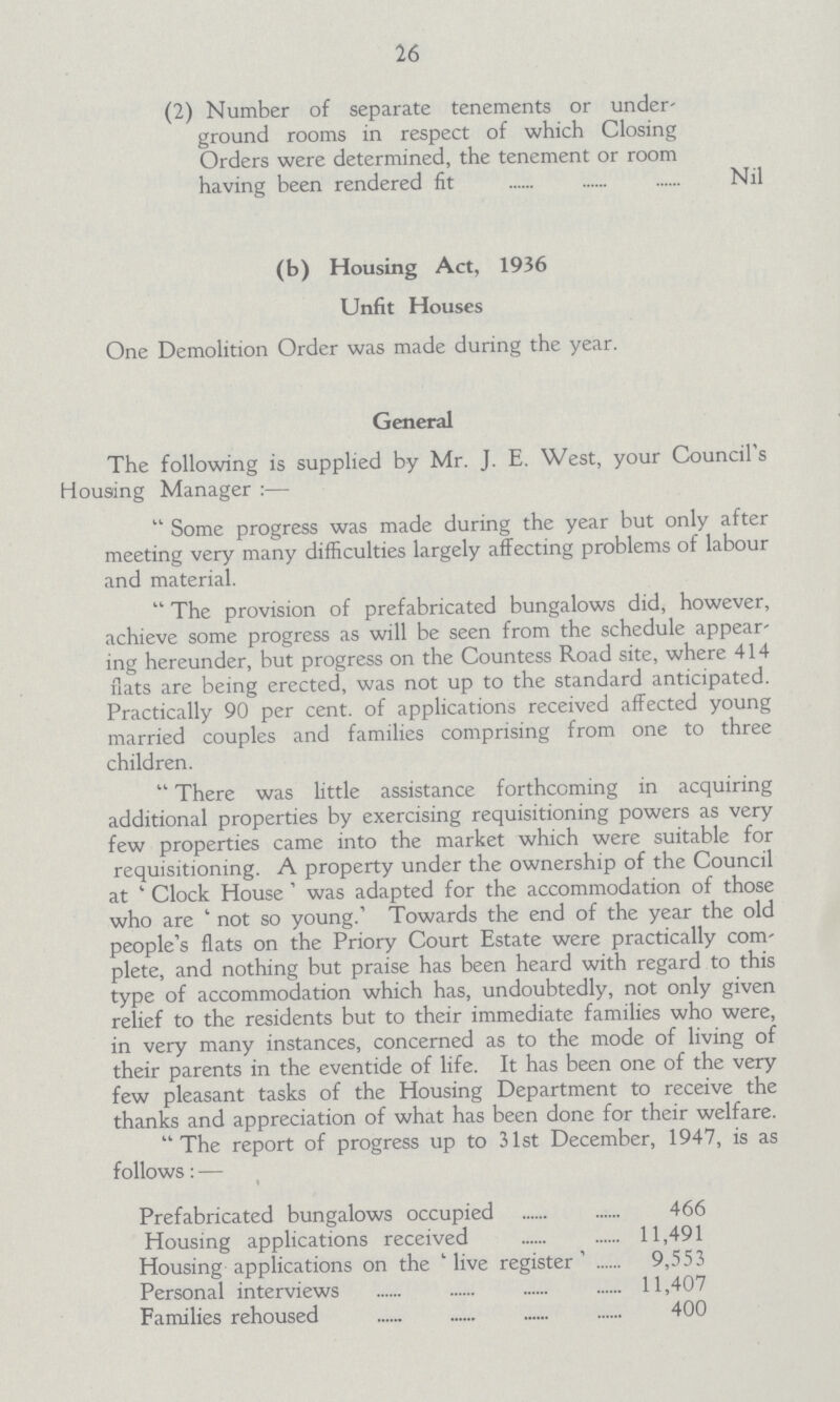 26 (2) Number of separate tenements or under ground rooms in respect of which Closing Orders were determined, the tenement or room having been rendered fit Nil (b) Housing Act, 1936 Unfit Houses One Demolition Order was made during the year. General The following is supplied by Mr. J. E. West, your Council's Housing Manager :— Some progress was made during the year but only after meeting very many difficulties largely affecting problems of labour and material. The provision of prefabricated bungalows did, however, achieve some progress as will be seen from the schedule appear ing hereunder, but progress on the Countess Road site, where 414 flats are being erected, was not up to the standard anticipated. Practically 90 per cent, of applications received affected young married couples and families comprising from one to three children. There was little assistance forthcoming in acquiring additional properties by exercising requisitioning powers as very few properties came into the market which were suitable for requisitioning. A property under the ownership of the Council at ' Clock House ' was adapted for the accommodation of those who are ' not so young.' Towards the end of the year the old people's flats on the Priory Court Estate were practically com plete, and nothing but praise has been heard with regard to this type of accommodation which has, undoubtedly, not only given relief to the residents but to their immediate families who were, in very many instances, concerned as to the mode of living of their parents in the eventide of life. It has been one of the very few pleasant tasks of the Housing Department to receive the thanks and appreciation of what has been done for their welfare. The report of progress up to 31st December, 1947, is as follows: — Prefabricated bungalows occupied 466 Housing applications received 11,491 Housing applications on the 'live register' 9,553 Personal interviews 11,407 Families rehoused 400