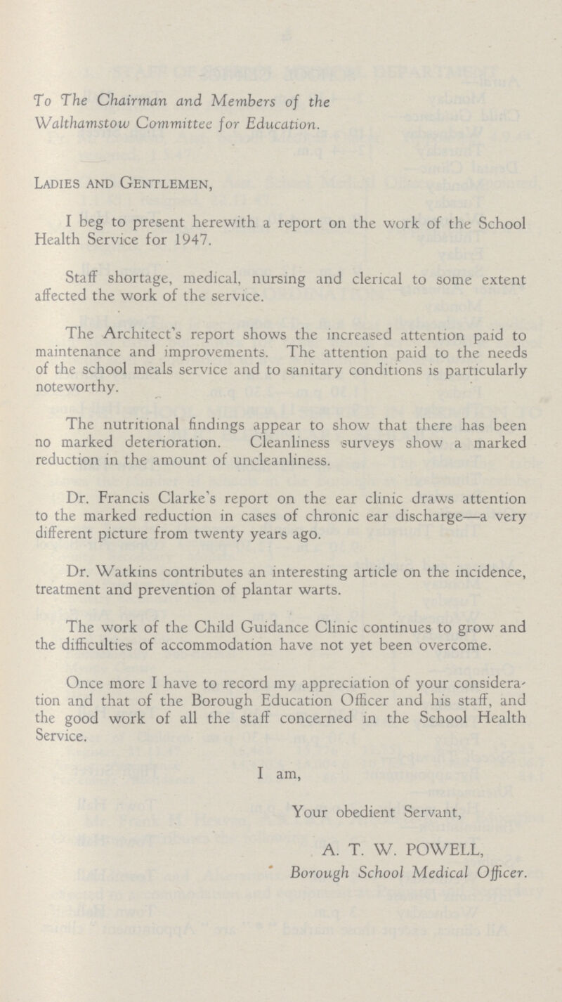 To The Chairman and Members of the Walthamstow Committee for Education. Ladies and Gentlemen, I beg to present herewith a report on the work of the School Health Service for 1947. Staff shortage, medical, nursing and clerical to some extent affected the work of the service. The Architect's report shows the increased attention paid to maintenance and improvements. The attention paid to the needs of the school meals service and to sanitary conditions is particularly noteworthy. The nutritional findings appear to show that there has been no marked deterioration. Cleanliness surveys show a marked reduction in the amount of uncleanliness. Dr. Francis Clarke's report on the ear clinic draws attention to the marked reduction in cases of chronic ear discharge—a very different picture from twenty years ago. Dr. Watkins contributes an interesting article on the incidence, treatment and prevention of plantar warts. The work of the Child Guidance Clinic continues to grow and the difficulties of accommodation have not yet been overcome. Once more I have to record my appreciation of your considera tion and that of the Borough Education Officer and his staff, and the good work of all the staff concerned in the School Health Service. I am, Your obedient Servant, A. T. W. POWELL, Borough School Medical Officer.