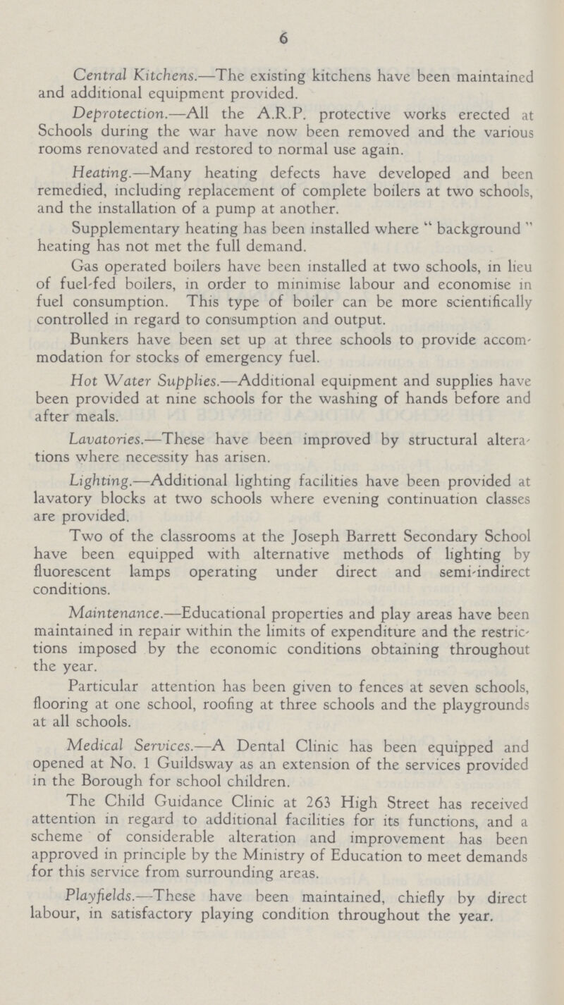 6 Central Kitchens.—The existing kitchens have been maintained and additional equipment provided. Deprotection.—All the A.R.P. protective works erected at Schools during the war have now been removed and the various rooms renovated and restored to normal use again. Heating.—Many heating defects have developed and been remedied, including replacement of complete boilers at two schools, and the installation of a pump at another. Supplementary heating has been installed where background heating has not met the full demand. Gas operated boilers have been installed at two schools, in lieu of fuel-fed boilers, in order to minimise labour and economise in fuel consumption. This type of boiler can be more scientifically controlled in regard to consumption and output. Bunkers have been set up at three schools to provide accom modation for stocks of emergency fuel. Hot Water Supplies.—Additional equipment and supplies have been provided at nine schools for the washing of hands before and after meals. Lavatories.—These have been improved by structural altera tions where necessity has arisen. Lighting—Additional lighting facilities have been provided at lavatory blocks at two schools where evening continuation classes are provided. Two of the classrooms at the Joseph Barrett Secondary School have been equipped with alternative methods of lighting by fluorescent lamps operating under direct and semi-indirect conditions. Maintenance.—Educational properties and play areas have been maintained in repair within the limits of expenditure and the restric tions imposed by the economic conditions obtaining throughout the year. Particular attention has been given to fences at seven schools, flooring at one school, roofing at three schools and the playgrounds at all schools. Medical Services.—A Dental Clinic has been equipped and opened at No. 1 Guildsway as an extension of the services provided in the Borough for school children. The Child Guidance Clinic at 263 High Street has received attention in regard to additional facilities for its functions, and a scheme of considerable alteration and improvement has been approved in principle by the Ministry of Education to meet demands for this service from surrounding areas. Playfields.—These have been maintained, chiefly by direct labour, in satisfactory playing condition throughout the year.