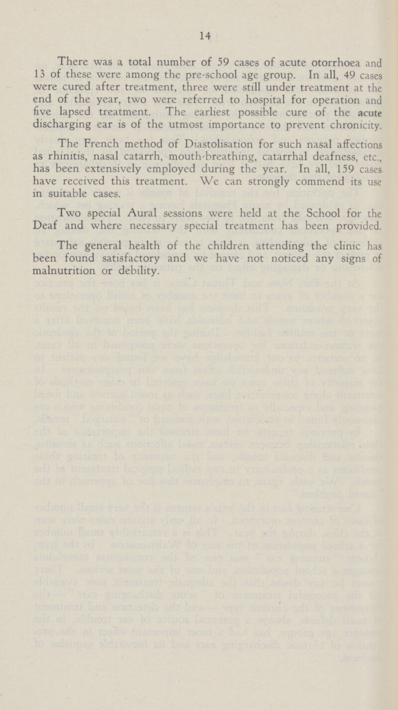 14 There was a total number of 59 cases of acute otorrhoea and 13 of these were among the pre-school age group. In all, 49 cases were cured after treatment, three were still under treatment at the end of the year, two were referred to hospital for operation and five lapsed treatment. The earliest possible cure of the acute discharging ear is of the utmost importance to prevent chronicity. The French method of Diastolisation for such nasal affections as rhinitis, nasal catarrh, mouth-breathing, catarrhal deafness, etc., has been extensively employed during the year. In all, 159 cases have received this treatment. We can strongly commend its use in suitable cases. Two special Aural sessions were held at the School for the Deaf and where necessary special treatment has been provided. The general health of the children attending the clinic has been found satisfactory and we have not noticed any signs of malnutrition or debility.