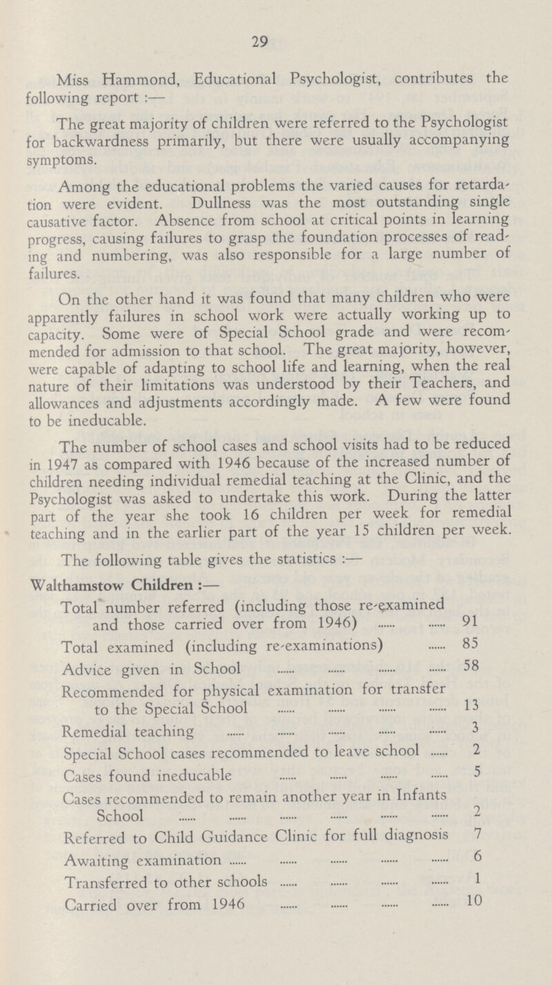 29 Miss Hammond, Educational Psychologist, contributes the following report:— The great majority of children were referred to the Psychologist for backwardness primarily, but there were usually accompanying symptoms. Among the educational problems the varied causes for retarda tion were evident. Dullness was the most outstanding single causative factor. Absence from school at critical points in learning progress, causing failures to grasp the foundation processes of read ing and numbering, was also responsible for a large number of failures. On the other hand it was found that many children who were apparently failures in school work were actually working up to capacity. Some were of Special School grade and were recom mended for admission to that school. The great majority, however, were capable of adapting to school life and learning, when the real nature of their limitations was understood by their Teachers, and allowances and adjustments accordingly made. A few were found to be ineducable. The number of school cases and school visits had to be reduced in 1947 as compared with 1946 because of the increased number of children needing individual remedial teaching at the Clinic, and the Psychologist was asked to undertake this work. During the latter part of the year she took 16 children per week for remedial teaching and in the earlier part of the year 15 children per week. The following table gives the statistics:— Walthamstow Children:— Total number referred (including those re-examined and those carried over from 1946) 91 Total examined (including re-examinations) 85 Advice given in School 58 Recommended for physical examination for transfer to the Special School 13 Remedial teaching 3 Special School cases recommended to leave school 2 Cases found ineducable 5 Cases recommended to remain another year in Infants School 2 Referred to Child Guidance Clinic for full diagnosis 7 Awaiting examination 6 Transferred to other schools 1 Carried over from 1946 10