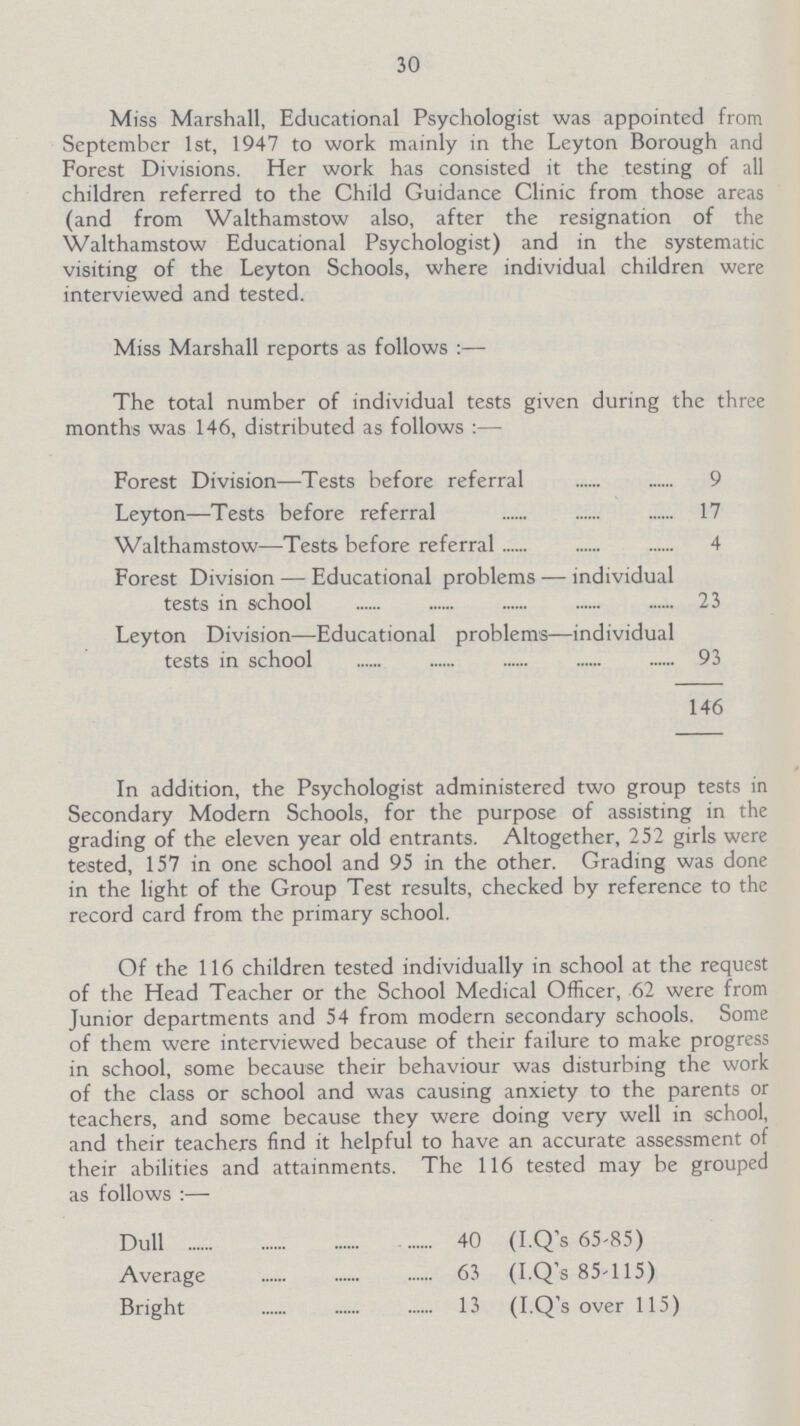 30 Miss Marshall, Educational Psychologist was appointed from September 1st, 1947 to work mainly in the Leyton Borough and Forest Divisions. Her work has consisted it the testing of all children referred to the Child Guidance Clinic from those areas (and from Walthamstow also, after the resignation of the Walthamstow Educational Psychologist) and in the systematic visiting of the Leyton Schools, where individual children were interviewed and tested. Miss Marshall reports as follows:— The total number of individual tests given during the three months was 146, distributed as follows:— Forest Division—Tests before referral 9 Leyton—Tests before referral 17 Walthamstow—Tests before referral 4 Forest Division — Educational problems — individual tests in school 23 Leyton Division—Educational problems—individual tests in school 93 146 In addition, the Psychologist administered two group tests in Secondary Modern Schools, for the purpose of assisting in the grading of the eleven year old entrants. Altogether, 252 girls were tested, 157 in one school and 95 in the other. Grading was done in the light of the Group Test results, checked by reference to the record card from the primary school. Of the 116 children tested individually in school at the request of the Head Teacher or the School Medical Officer, 62 were from Junior departments and 54 from modern secondary schools. Some of them were interviewed because of their failure to make progress in school, some because their behaviour was disturbing the work of the class or school and was causing anxiety to the parents or teachers, and some because they were doing very well in school, and their teachers find it helpful to have an accurate assessment of their abilities and attainments. The 116 tested may be grouped as follows:— Dull 40 (I.Q's 65.85) Average 63 (I.Q's 85.115) Bright 13 (I.Q's over 115)