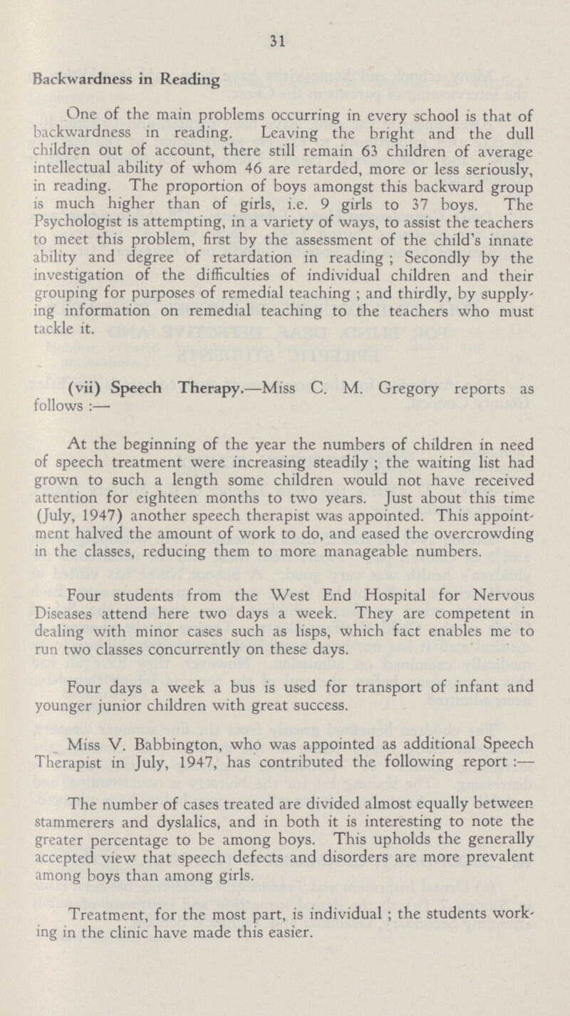 31 Backwardness in Reading One of the main problems occurring in every school is that of backwardness in reading. Leaving the bright and the dull children out of account, there still remain 63 children of average intellectual ability of whom 46 are retarded, more or less seriously, in reading. The proportion of boys amongst this backward group is much higher than of girls, i.e. 9 girls to 37 boys. The Psychologist is attempting, in a variety of ways, to assist the teachers to meet this problem, first by the assessment of the child's innate ability and degree of retardation in reading; Secondly by the investigation of the difficulties of individual children and their grouping for purposes of remedial teaching; and thirdly, by supply ing information on remedial teaching to the teachers who must tackle it. (vii) Speech Therapy.—Miss C. M. Gregory reports as follows:— At the beginning of the year the numbers of children in need of speech treatment were increasing steadily ; the waiting list had grown to such a length some children would not have received attention for eighteen months to two years. Just about this time (July, 1947) another speech therapist was appointed. This appoint ment halved the amount of work to do, and eased the overcrowding in the classes, reducing them to more manageable numbers. Four students from the West End Hospital for Nervous Diseases attend here two days a week. They are competent in dealing with minor cases such as lisps, which fact enables me to run two classes concurrently on these days. Four days a week a bus is used for transport of infant and younger junior children with great success. Miss V. Babbington, who was appointed as additional Speech Therapist in July, 1947, has contributed the following report:— The number of cases treated are divided almost equally between stammerers and dyslalics, and in both it is interesting to note the greater percentage to be among boys. This upholds the generally accepted view that speech defects and disorders are more prevalent among boys than among girls. Treatment, for the most part, is individual; the students work ing in the clinic have made this easier.