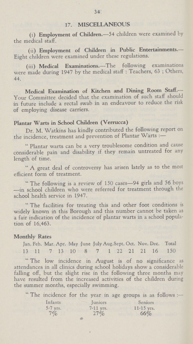 34 17. MISCELLANEOUS (1) Employment of Children.—54 children were examined by the medical staff. (li) Employment of Children in Public Entertainments.— Eight children were examined under these regulations. (iii) Medical Examinations.—The following examinations were made during 1947 by the medical staff: Teachers, 63; Others, 44. Medical Examination of Kitchen and Dining Room Staff.— Your Committee decided that the examination of such staff should in future include a rectal swab in an endeavour to reduce the risk of employing disease carriers. Plantar Warts in School Children (Verrucca) Dr. M. Watkins has kindly contributed the following report on the incidence, treatment and prevention of Plantar Warts:— Plantar warts can be a very troublesome condition and cause considerable pain and disability if they remain untreated for any length of time. A great deal of controversy has arisen lately as to the most efficient form of treatment. The following is a review of 150 cases—94 girls and 56 boys —in school children who were referred for treatment through the school health service in 1947. The facilities for treating this and other foot conditions is widely known in this Borough and this number cannot be taken as a fair indication of the incidence of plantar warts in a school popula tion of 16,463. Monthly Rates Jan. Feb. Mar. Apr. May June July Aug.Sept. Oct. Nov. Dec. Total 13 11 7 13 10 8 7 1 22 21 21 16 150 The low incidence in August is of no significance as attendances in all clinics during school holidays show a considerable falling off, but the slight rise in the following three months may have resulted from the increased activities of the children during the summer months, especially swimming. The incidence for the year in age groups is as follows:— Infants Juniors Seniors 5-7 yrs. 7-11 yrs. 11-15 yrs. 7% 27% 66%
