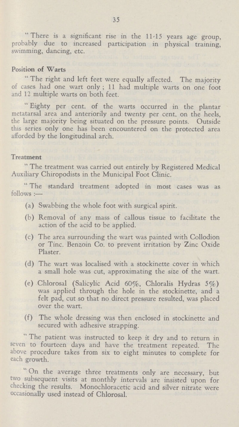 35 There is a significant rise in the 1145 years age group, probably due to increased participation in physical training, swimming, dancing, etc. Position of Warts The right and left feet were equally affected. The majority of cases had one wart only; 11 had multiple warts on one foot and 12 multiple warts on both feet. Eighty per cent. of the warts occurred in the plantar metatarsal area and anteriorily and twenty per cent. on the heels, the large majority being situated on the pressure points. Outside this series only one has been encountered on the protected area afforded by the longitudinal arch. Treatment The treatment was carried out entirely by Registered Medical Auxiliary Chiropodists in the Municipal Foot Clinic. The standard treatment adopted in most cases was as follows:— (a) Swabbing the whole foot with surgical spirit. (b) Removal of any mass of callous tissue to facilitate the action of the acid to be applied. (c) The area surrounding the wart was painted with Collodion or Tine. Benzoin Co. to prevent irritation by Zinc Oxide Plaster. (d) The wart was localised with a stockinette cover in which a small hole was cut, approximating the size of the wart. (e) Chlorosal (Salicylic Acid 60%, Chloralis Hydras 5%) was applied through the hole in the stockinette, and a felt pad, cut so that no direct pressure resulted, was placed over the wart. (f) The whole dressing was then enclosed in stockinette and secured with adhesive strapping. The patient was instructed to keep it dry and to return in seven to fourteen days and have the treatment repeated. The above procedure takes from six to eight minutes to complete for each growth. On the average three treatments only are necessary, but two subsequent visits at monthly intervals are insisted upon for checking the results. Monochloracetic acid and silver nitrate were occasionally used instead of Chlorosal.