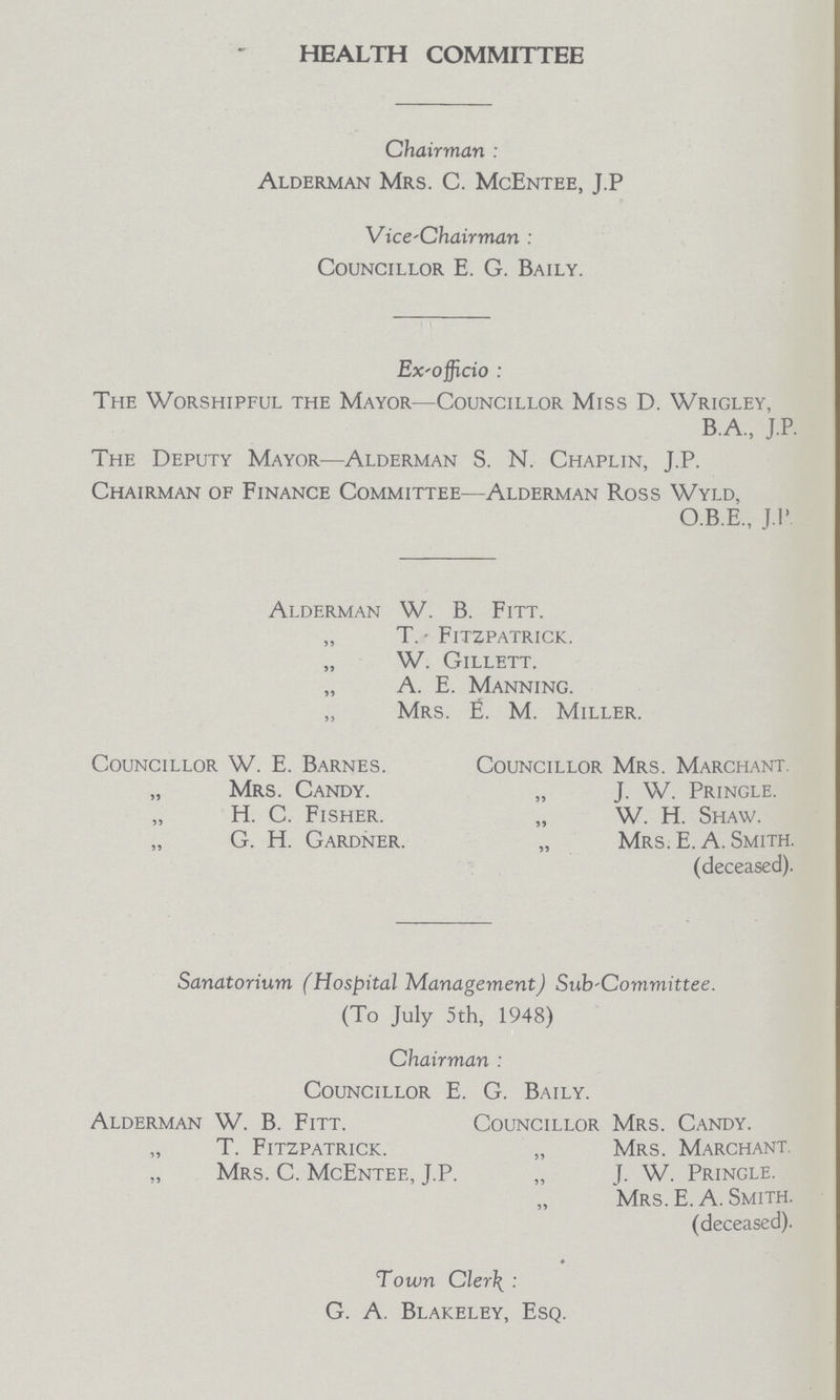 HEALTH COMMITTEE Chairman: Alderman Mrs. C. Mc Entee, J.P Vice-Chairman: Councillor E. G. Baily. Ex-officio: The Worshipful the Mayor—Councillor Miss D. Wrigley, B.A., J.P. The Deputy Mayor—Alderman S. N. Chaplin, J.P. Chairman of Finance Committee—Alderman Ross Wyld, O.B.E., J.P Alderman W. B. Fitt. „ T. Fitzpatrick. „ W. Gillett. „ A. E. Manning. „ Mrs. E. M. Miller. Councillor W. E. Barnes. Councillor Mrs. Marchant. „ Mrs. Candy. „ J. W. Pringle. H. C. Fisher. „ W. H. Shaw. G. H. Gardner. „ Mrs. E. A. Smith. (deceased). Sanatorium (Hospital Management) Sub-Committee. (To July 5th, 1948) Chairman Councillor E. G. Baily. Alderman W. B. Fitt. Councillor Mrs. Candy. „ T. Fitzpatrick. „ Mrs. Marchant. Mrs. C. McEntee, J.P. „ J. W. Pringle. Mrs. E. A. Smith. (deceased). Town Clerk G. A. Blakeley, Esq.