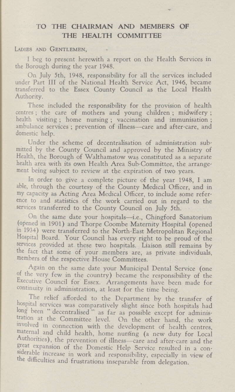 TO THE CHAIRMAN AND MEMBERS OF THE HEALTH COMMITTEE Ladies and Gentlemen, I beg to present herewith a report on the Health Services in the Borough during the year 1948. On July 5th, 1948, responsibility for all the services included under Part III of the National Health Service Act, 1946, became transferred to the Essex County Council as the Local Health Authority. These included the responsibility for the provision of health centres; the care of mothers and young children; midwifery; health visiting; home nursing; vaccination and immunisation; ambulance services; prevention of illness—care and after-care, and domestic help. Under the scheme of decentralisation of administration sub mitted by the County Council and approved by the Ministry of Health, the Borough of Walthamstow was constituted as a separate health area with its own Health Area Sub-Committee, the arrange ment being subject to review at the expiration of two years. In order to give a complete picture of the year 1948, I am able, through the courtesy of the County Medical Officer, and in my capacity as Acting Area Medical Officer, to include some refer ence to and statistics of the work carried out in regard to the services transferred to the County Council on July 5th. On the same date your hospitals—i.e., Chingford Sanatorium (opened in 1901) and Thorpe Coombe Maternity Hospital (opened in 1934) were transferred to the North-East Metropolitan Regional Hospital Board. Your Council has every right to be proud of the services provided at these two hospitals. Liaison still remains by the fact that some of your members are, as private individuals, members of the respective House Committees. Again on the same date your Municipal Dental Service (one of the very few in the country) became the responsibility of the Executive Council for Essex. Arrangements have been made for continuity in administration, at least for the time being. The relief afforded to the Department by the transfer of hospital services was comparatively slight since both hospitals had long been decentralised as far as possible except for adminis tration at the Committee level. On the other hand, the work involved in connection with the development of health centres, maternal and child health, home nursing (a new duty for Local uthorities), the prevention of illness—care and after-care and the great exPansion of Domestic Help Service resulted in a con siderable increase in work and responsibility, especially in view of the difficulties and frustrations inseparable from delegation.
